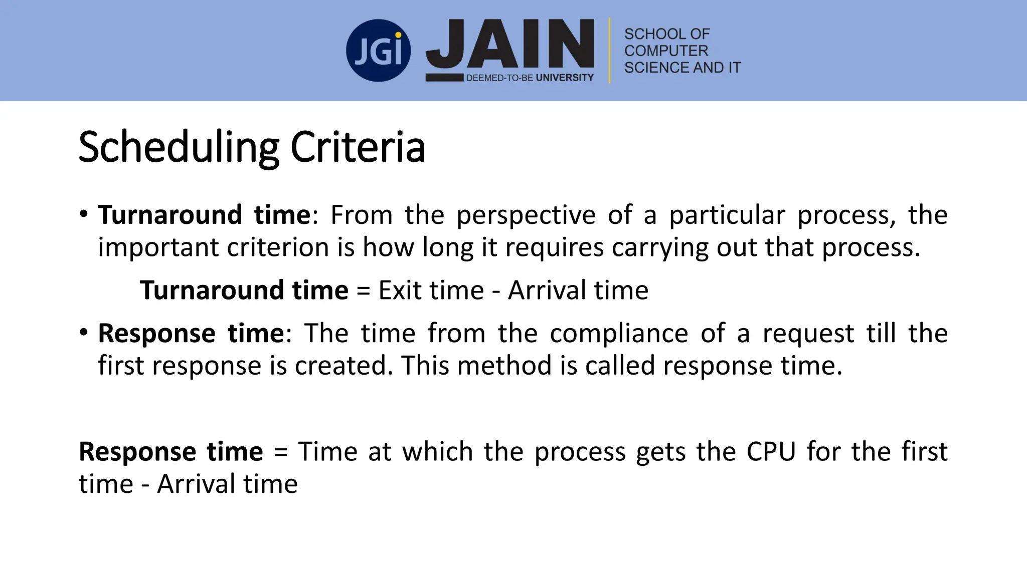 Scheduling Criteria
• Turnaround time: From the perspective of a particular process, the
important criterion is how long it requires carrying out that process.
Turnaround time = Exit time - Arrival time
• Response time: The time from the compliance of a request till the
first response is created. This method is called response time.
Response time = Time at which the process gets the CPU for the first
time - Arrival time
 