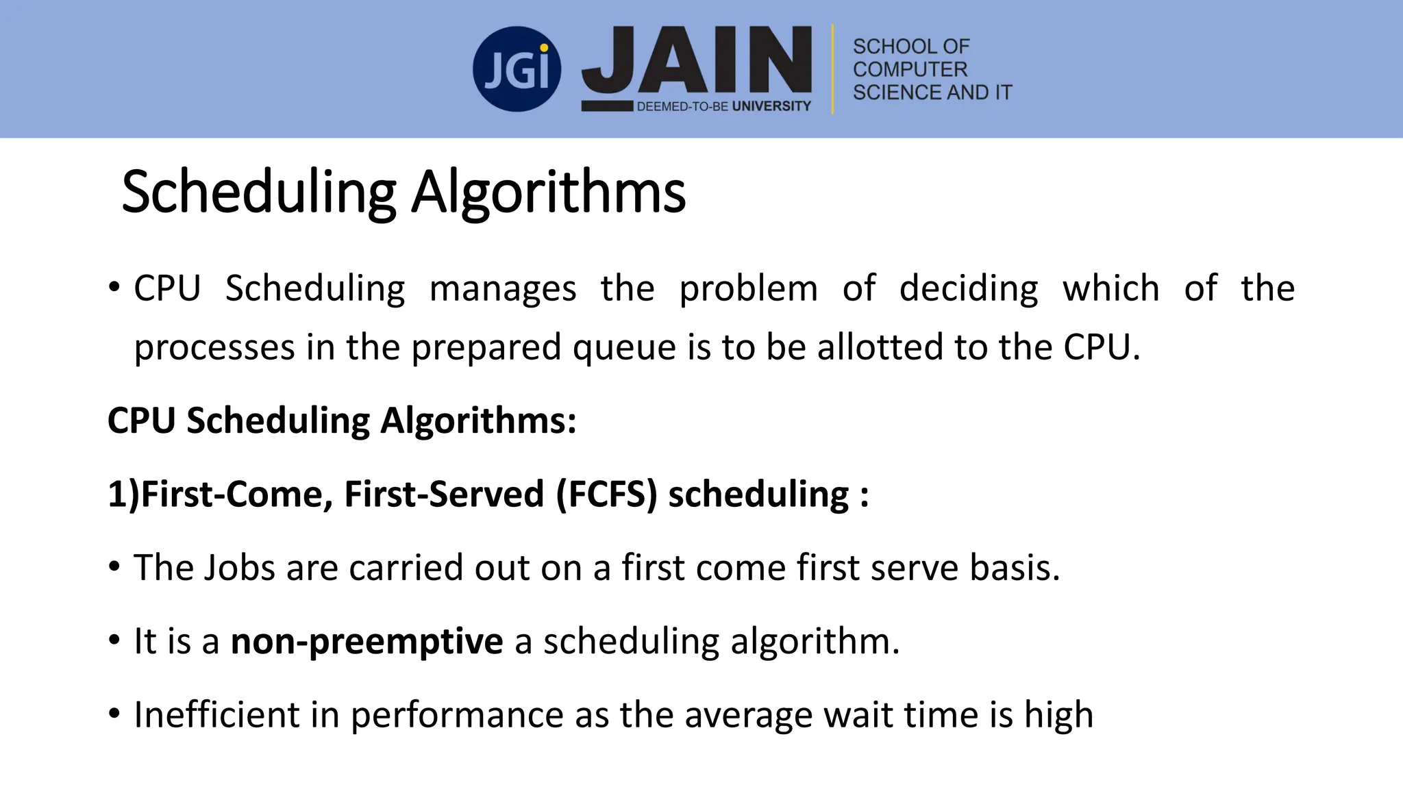 Scheduling Algorithms
• CPU Scheduling manages the problem of deciding which of the
processes in the prepared queue is to be allotted to the CPU.
CPU Scheduling Algorithms:
1)First-Come, First-Served (FCFS) scheduling :
• The Jobs are carried out on a first come first serve basis.
• It is a non-preemptive a scheduling algorithm.
• Inefficient in performance as the average wait time is high
 