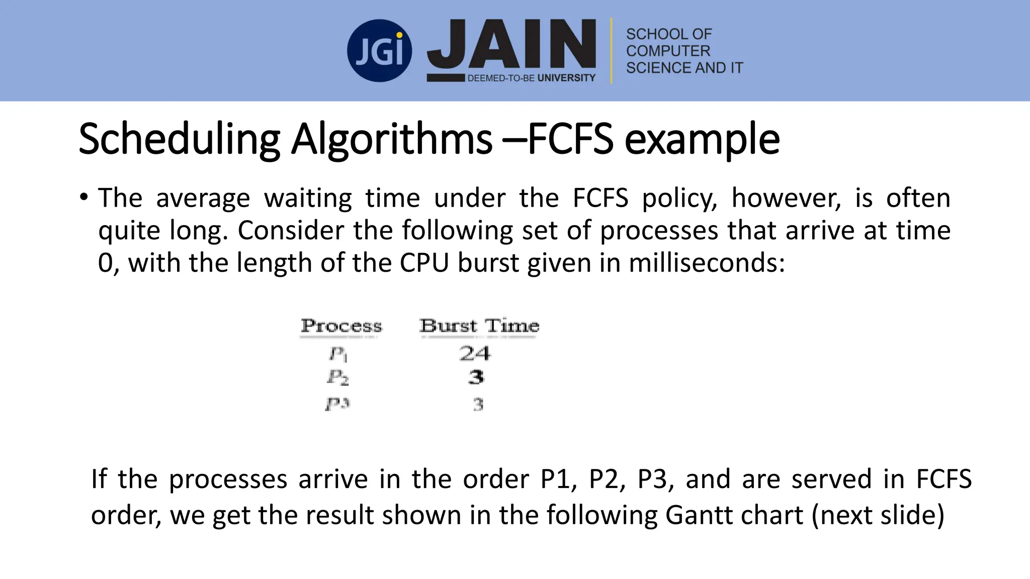Scheduling Algorithms –FCFS example
• The average waiting time under the FCFS policy, however, is often
quite long. Consider the following set of processes that arrive at time
0, with the length of the CPU burst given in milliseconds:
If the processes arrive in the order P1, P2, P3, and are served in FCFS
order, we get the result shown in the following Gantt chart (next slide)
 