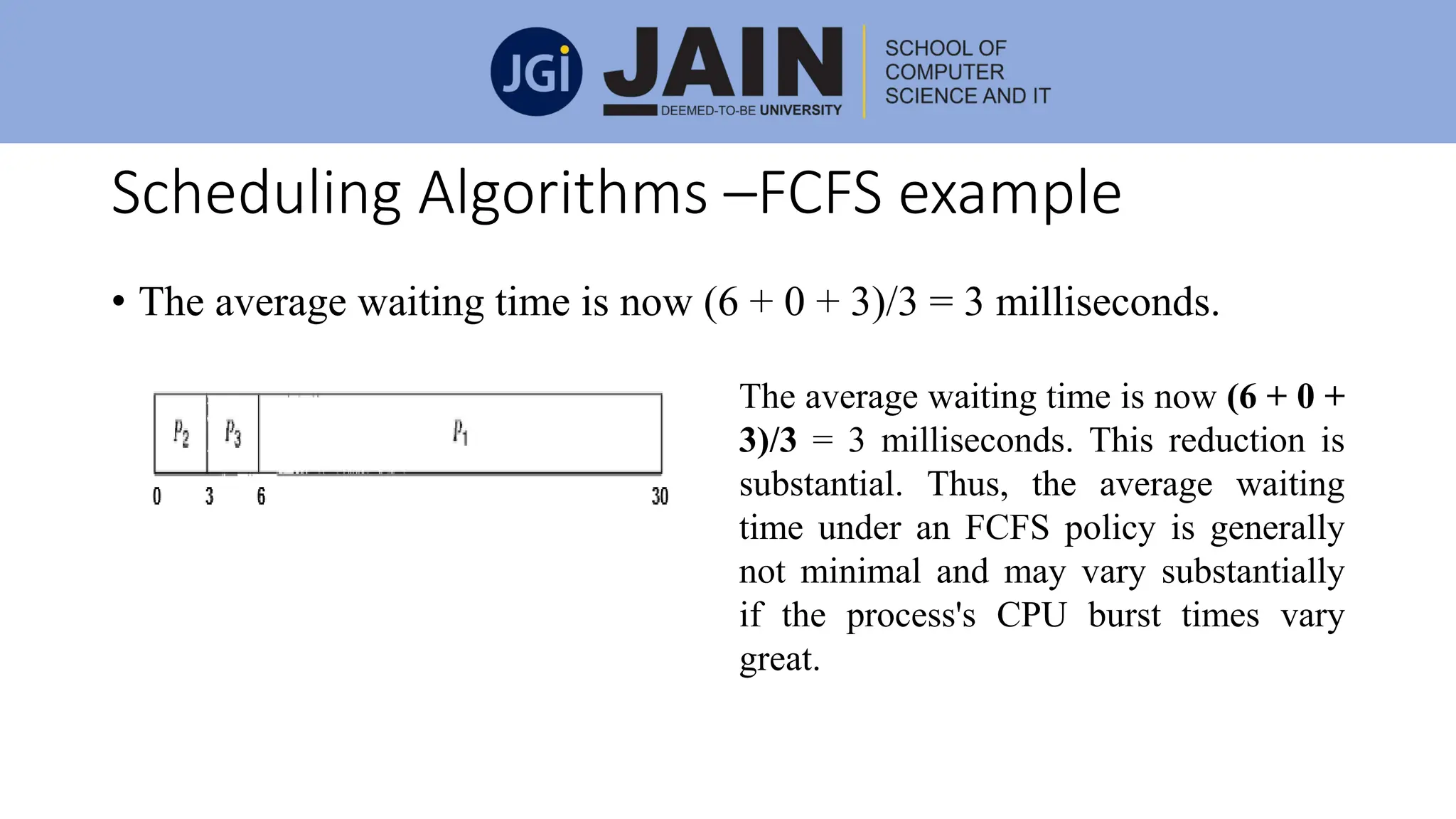 Scheduling Algorithms –FCFS example
• The average waiting time is now (6 + 0 + 3)/3 = 3 milliseconds.
The average waiting time is now (6 + 0 +
3)/3 = 3 milliseconds. This reduction is
substantial. Thus, the average waiting
time under an FCFS policy is generally
not minimal and may vary substantially
if the process's CPU burst times vary
great.
 