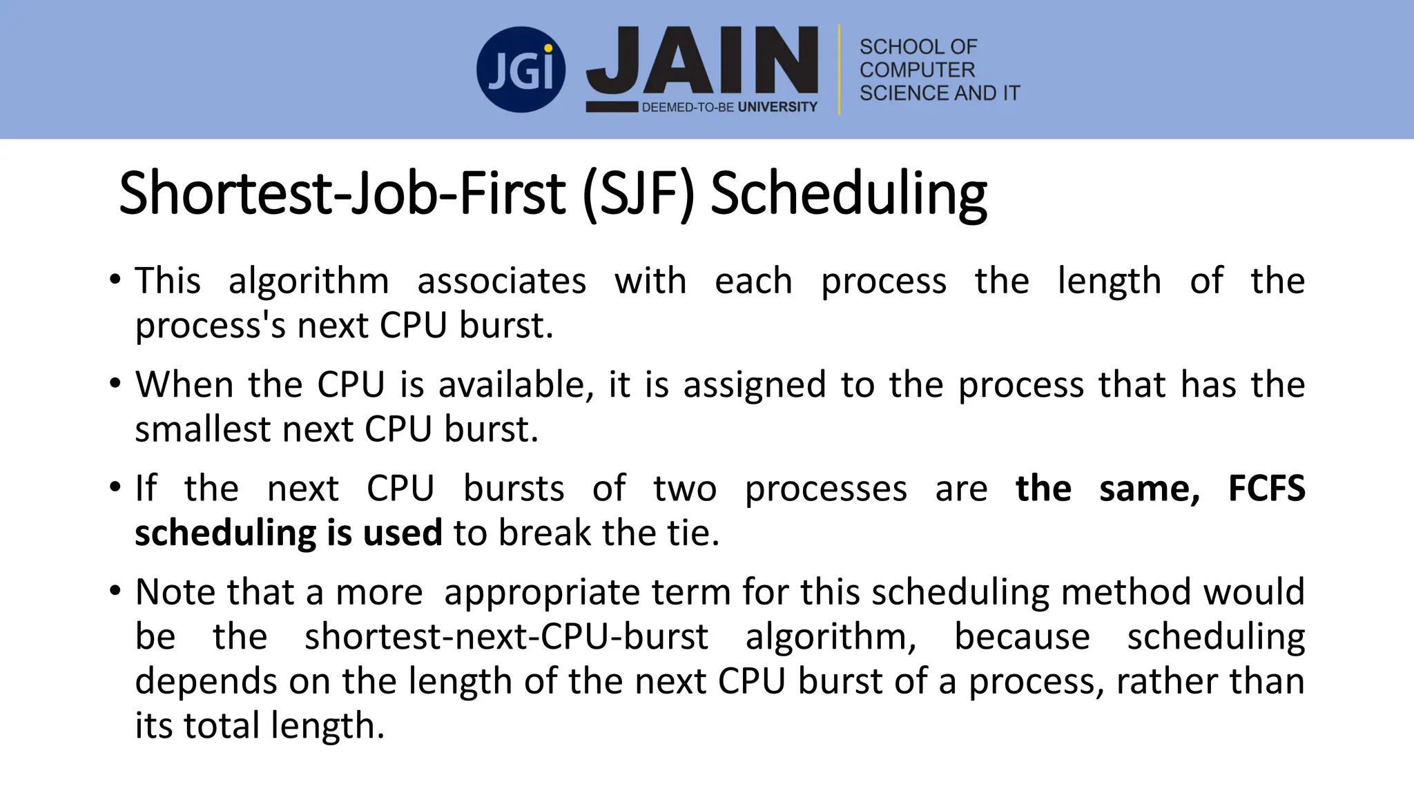 Shortest-Job-First (SJF) Scheduling
• This algorithm associates with each process the length of the
process's next CPU burst.
• When the CPU is available, it is assigned to the process that has the
smallest next CPU burst.
• If the next CPU bursts of two processes are the same, FCFS
scheduling is used to break the tie.
• Note that a more appropriate term for this scheduling method would
be the shortest-next-CPU-burst algorithm, because scheduling
depends on the length of the next CPU burst of a process, rather than
its total length.
 