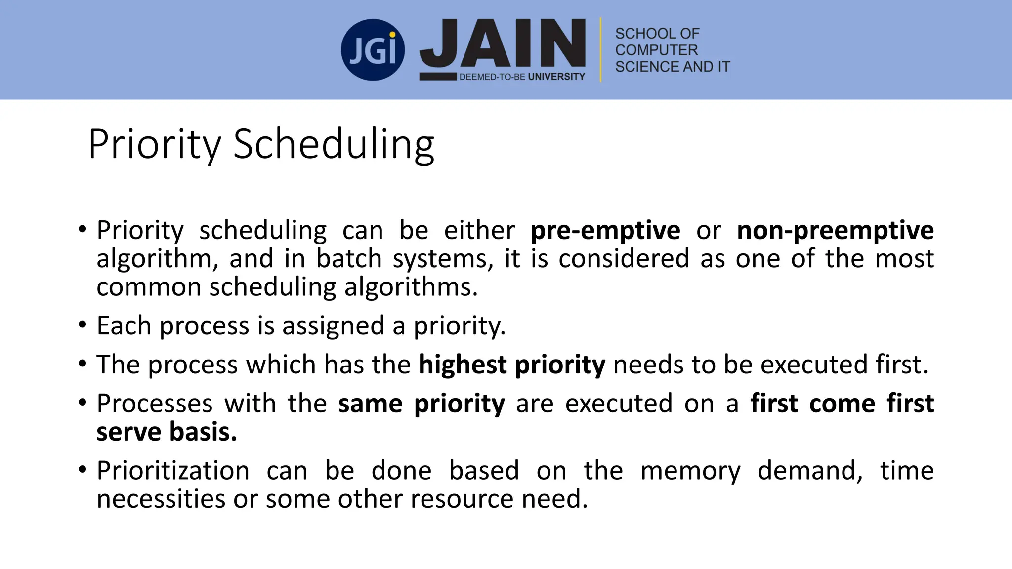 Priority Scheduling
• Priority scheduling can be either pre-emptive or non-preemptive
algorithm, and in batch systems, it is considered as one of the most
common scheduling algorithms.
• Each process is assigned a priority.
• The process which has the highest priority needs to be executed first.
• Processes with the same priority are executed on a first come first
serve basis.
• Prioritization can be done based on the memory demand, time
necessities or some other resource need.
 