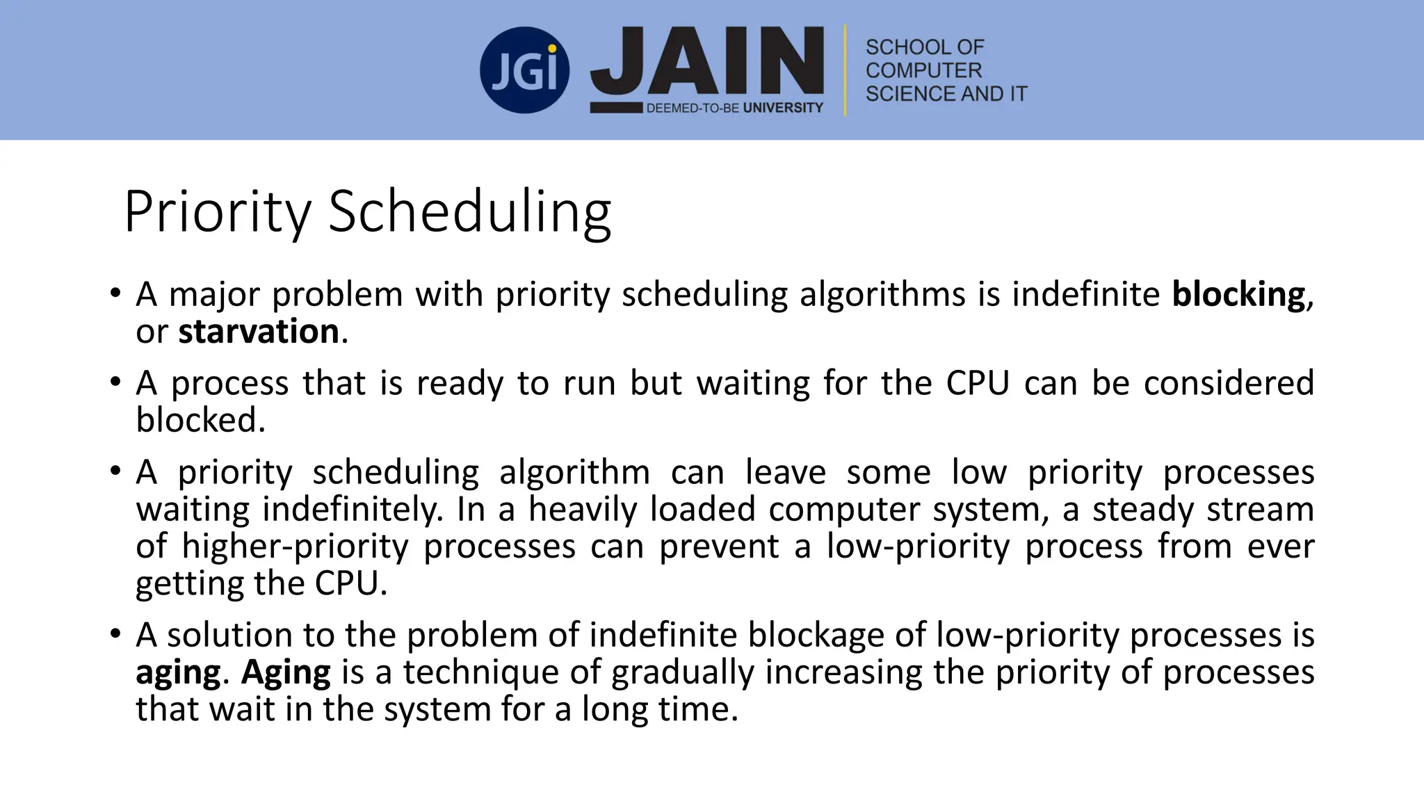 Priority Scheduling
• A major problem with priority scheduling algorithms is indefinite blocking,
or starvation.
• A process that is ready to run but waiting for the CPU can be considered
blocked.
• A priority scheduling algorithm can leave some low priority processes
waiting indefinitely. In a heavily loaded computer system, a steady stream
of higher-priority processes can prevent a low-priority process from ever
getting the CPU.
• A solution to the problem of indefinite blockage of low-priority processes is
aging. Aging is a technique of gradually increasing the priority of processes
that wait in the system for a long time.
 
