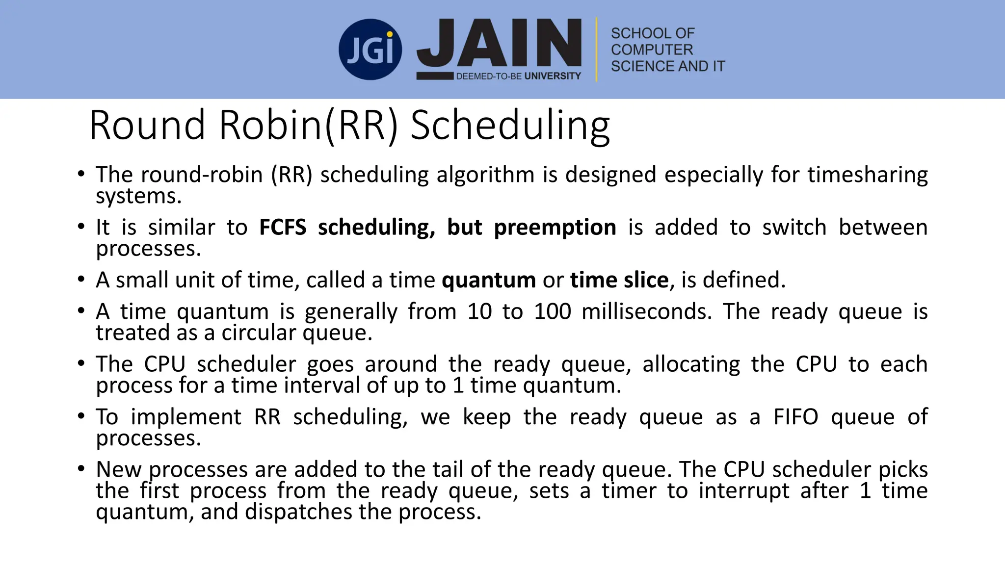 Round Robin(RR) Scheduling
• The round-robin (RR) scheduling algorithm is designed especially for timesharing
systems.
• It is similar to FCFS scheduling, but preemption is added to switch between
processes.
• A small unit of time, called a time quantum or time slice, is defined.
• A time quantum is generally from 10 to 100 milliseconds. The ready queue is
treated as a circular queue.
• The CPU scheduler goes around the ready queue, allocating the CPU to each
process for a time interval of up to 1 time quantum.
• To implement RR scheduling, we keep the ready queue as a FIFO queue of
processes.
• New processes are added to the tail of the ready queue. The CPU scheduler picks
the first process from the ready queue, sets a timer to interrupt after 1 time
quantum, and dispatches the process.
 