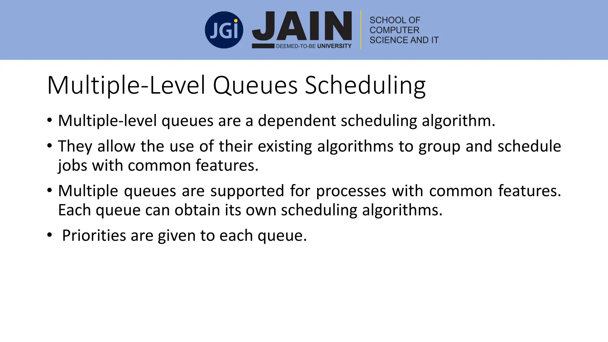 Multiple-Level Queues Scheduling
• Multiple-level queues are a dependent scheduling algorithm.
• They allow the use of their existing algorithms to group and schedule
jobs with common features.
• Multiple queues are supported for processes with common features.
Each queue can obtain its own scheduling algorithms.
• Priorities are given to each queue.
 