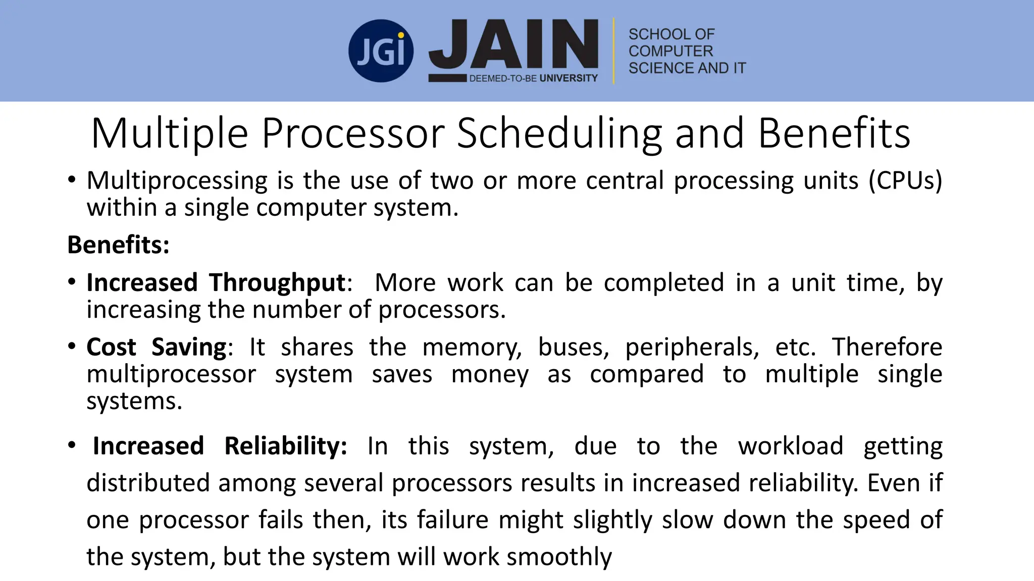 Multiple Processor Scheduling and Benefits
• Multiprocessing is the use of two or more central processing units (CPUs)
within a single computer system.
Benefits:
• Increased Throughput: More work can be completed in a unit time, by
increasing the number of processors.
• Cost Saving: It shares the memory, buses, peripherals, etc. Therefore
multiprocessor system saves money as compared to multiple single
systems.
• Increased Reliability: In this system, due to the workload getting
distributed among several processors results in increased reliability. Even if
one processor fails then, its failure might slightly slow down the speed of
the system, but the system will work smoothly
 