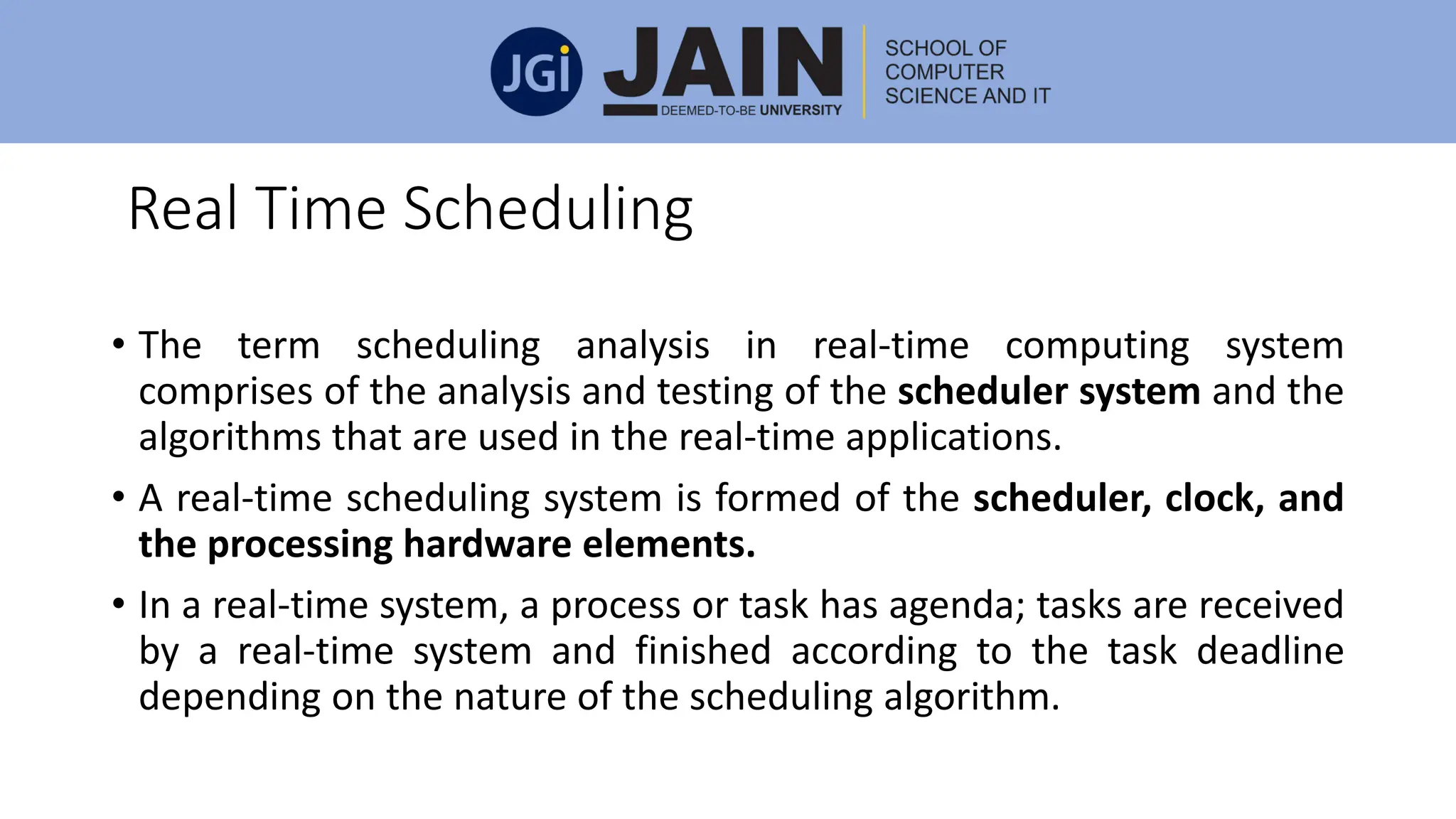 Real Time Scheduling
• The term scheduling analysis in real-time computing system
comprises of the analysis and testing of the scheduler system and the
algorithms that are used in the real-time applications.
• A real-time scheduling system is formed of the scheduler, clock, and
the processing hardware elements.
• In a real-time system, a process or task has agenda; tasks are received
by a real-time system and finished according to the task deadline
depending on the nature of the scheduling algorithm.
 
