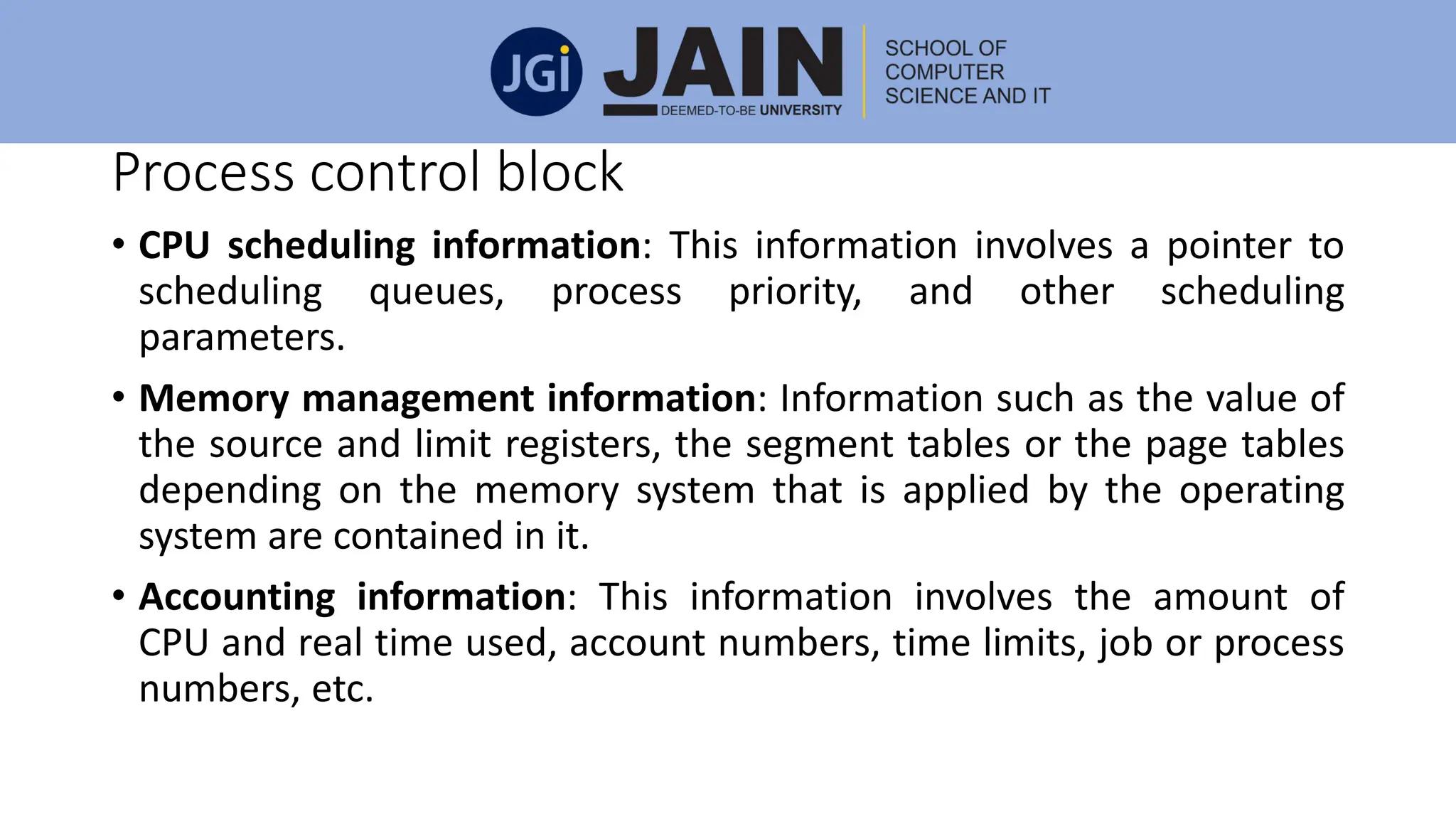 Process control block
• CPU scheduling information: This information involves a pointer to
scheduling queues, process priority, and other scheduling
parameters.
• Memory management information: Information such as the value of
the source and limit registers, the segment tables or the page tables
depending on the memory system that is applied by the operating
system are contained in it.
• Accounting information: This information involves the amount of
CPU and real time used, account numbers, time limits, job or process
numbers, etc.
 