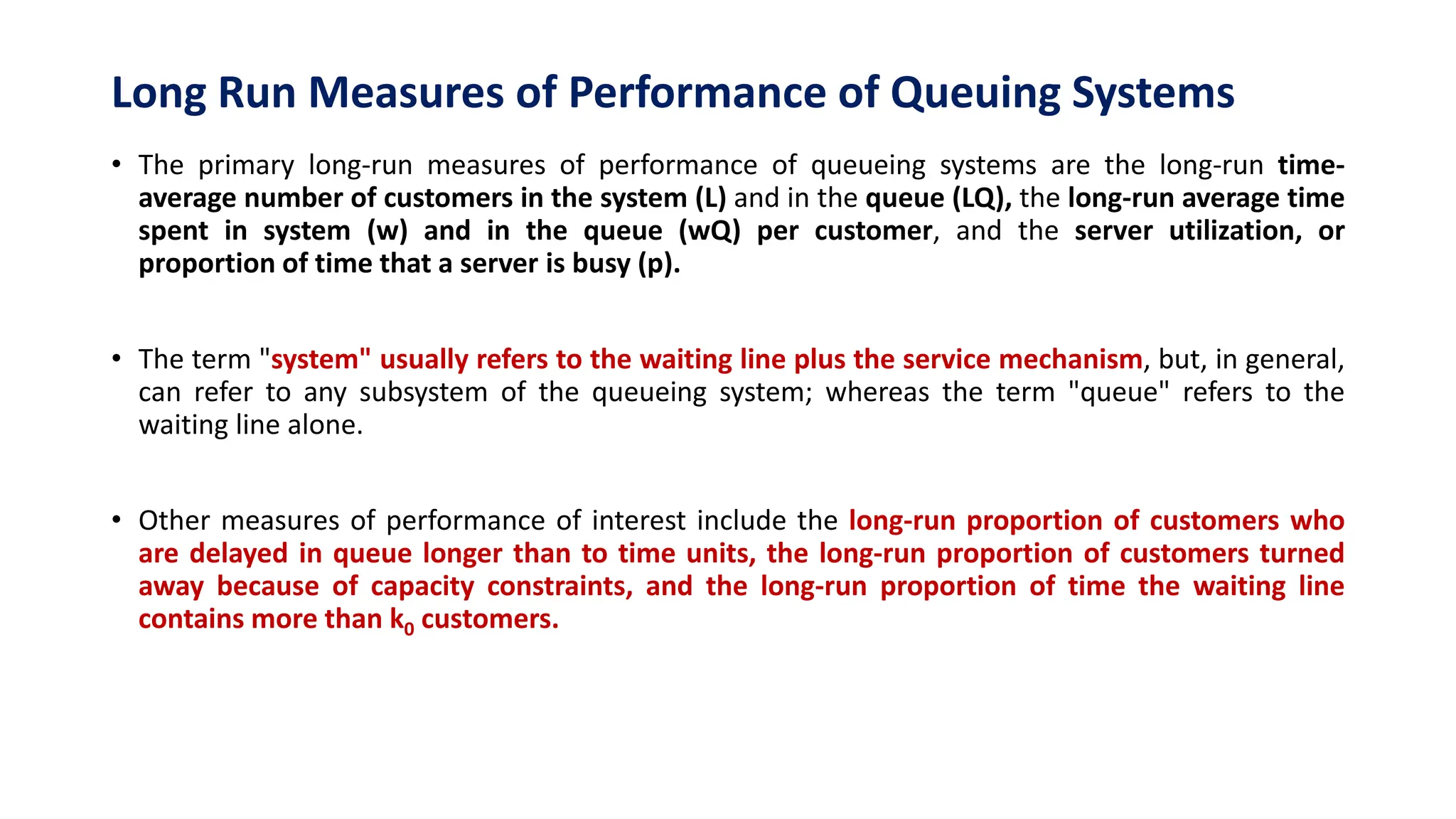 Long Run Measures of Performance of Queuing Systems
• The primary long-run measures of performance of queueing systems are the long-run time-
average number of customers in the system (L) and in the queue (LQ), the long-run average time
spent in system (w) and in the queue (wQ) per customer, and the server utilization, or
proportion of time that a server is busy (p).
• The term "system" usually refers to the waiting line plus the service mechanism, but, in general,
can refer to any subsystem of the queueing system; whereas the term "queue" refers to the
waiting line alone.
• Other measures of performance of interest include the long-run proportion of customers who
are delayed in queue longer than to time units, the long-run proportion of customers turned
away because of capacity constraints, and the long-run proportion of time the waiting line
contains more than k0 customers.
 