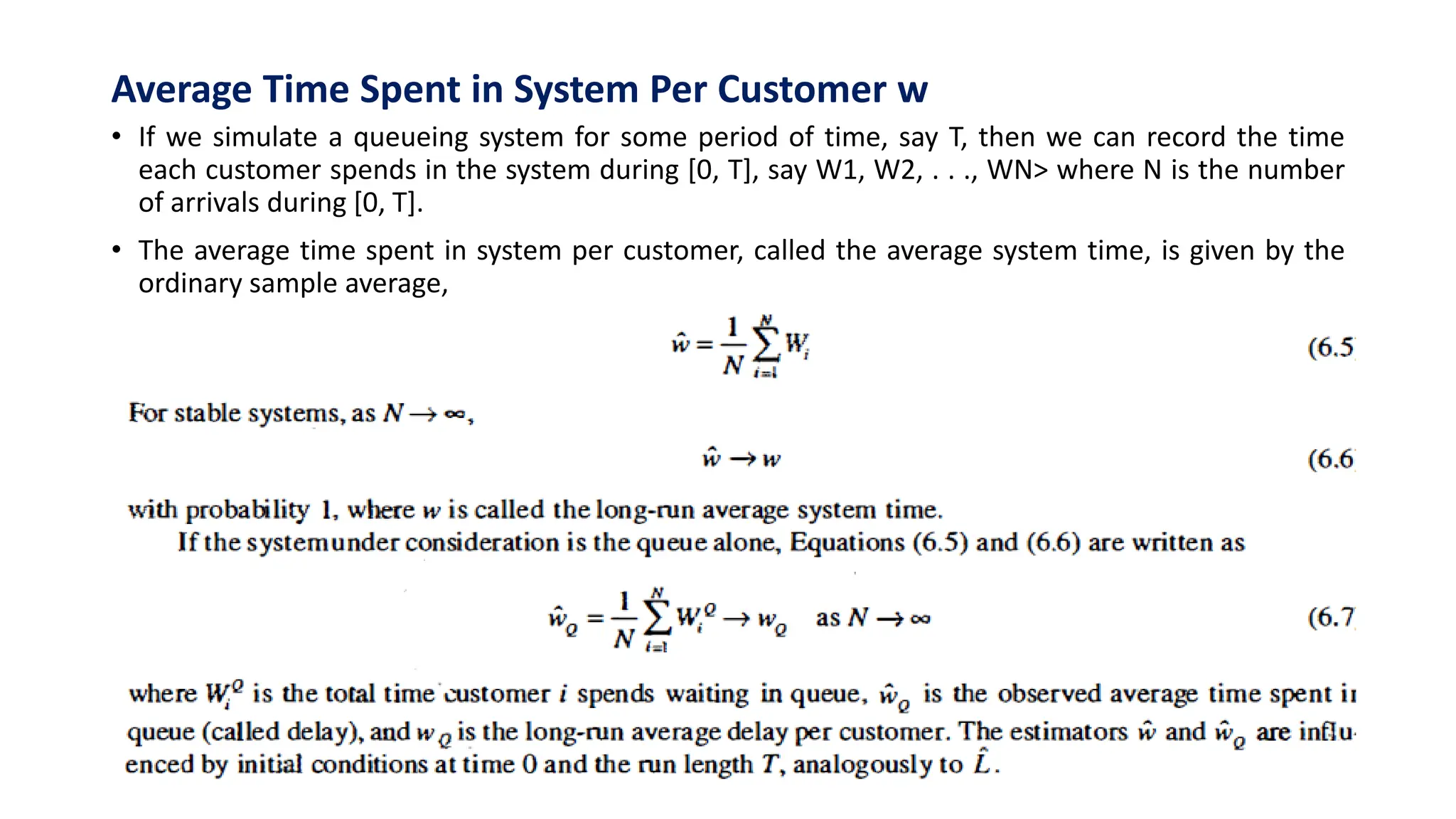 Average Time Spent in System Per Customer w
• If we simulate a queueing system for some period of time, say T, then we can record the time
each customer spends in the system during [0, T], say W1, W2, . . ., WN> where N is the number
of arrivals during [0, T].
• The average time spent in system per customer, called the average system time, is given by the
ordinary sample average,
 