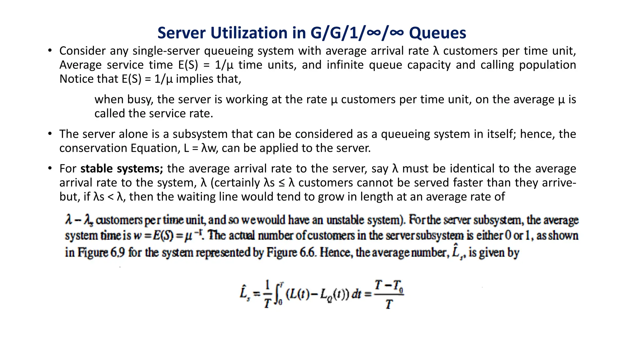 Server Utilization in G/G/1/∞/∞ Queues
• Consider any single-server queueing system with average arrival rate λ customers per time unit,
Average service time E(S) = 1/µ time units, and infinite queue capacity and calling population
Notice that E(S) = 1/µ implies that,
when busy, the server is working at the rate µ customers per time unit, on the average µ is
called the service rate.
• The server alone is a subsystem that can be considered as a queueing system in itself; hence, the
conservation Equation, L = λw, can be applied to the server.
• For stable systems; the average arrival rate to the server, say λ must be identical to the average
arrival rate to the system, λ (certainly λs ≤ λ customers cannot be served faster than they arrive-
but, if λs < λ, then the waiting line would tend to grow in length at an average rate of
 