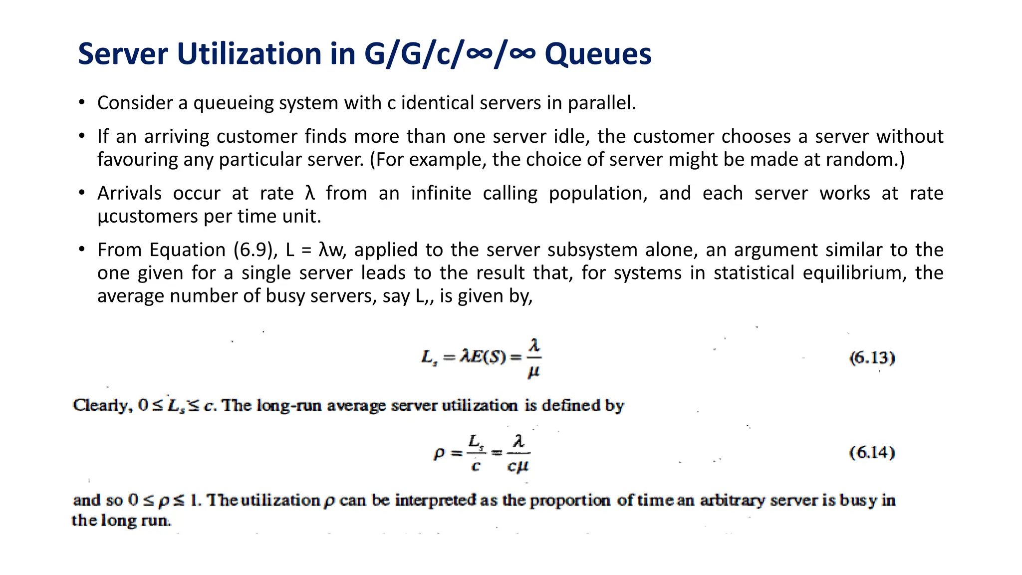Server Utilization in G/G/c/∞/∞ Queues
• Consider a queueing system with c identical servers in parallel.
• If an arriving customer finds more than one server idle, the customer chooses a server without
favouring any particular server. (For example, the choice of server might be made at random.)
• Arrivals occur at rate λ from an infinite calling population, and each server works at rate
µcustomers per time unit.
• From Equation (6.9), L = λw, applied to the server subsystem alone, an argument similar to the
one given for a single server leads to the result that, for systems in statistical equilibrium, the
average number of busy servers, say L,, is given by,
 