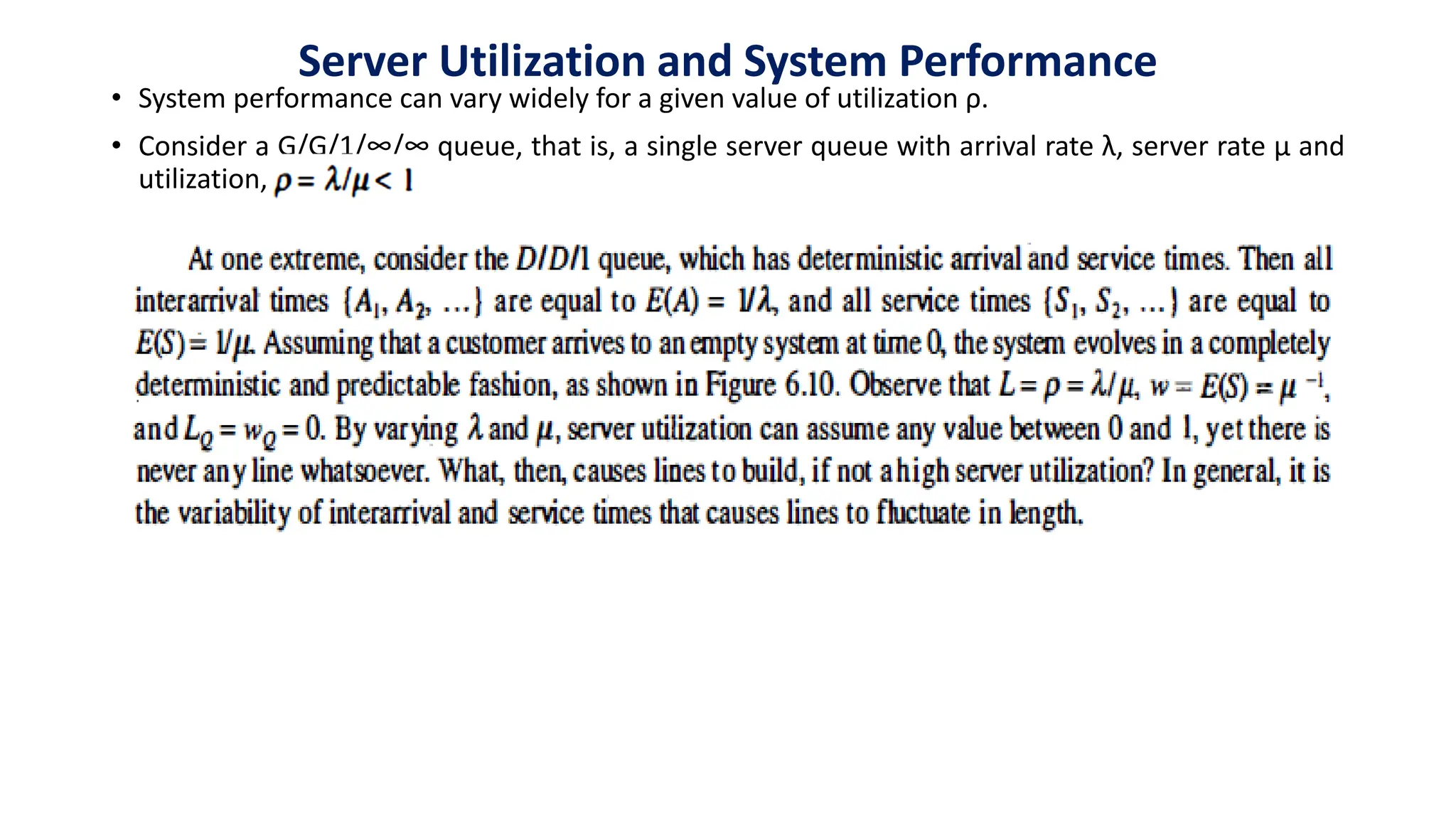 Server Utilization and System Performance
• System performance can vary widely for a given value of utilization ρ.
• Consider a G/G/1/∞/∞ queue, that is, a single server queue with arrival rate λ, server rate µ and
utilization,
 