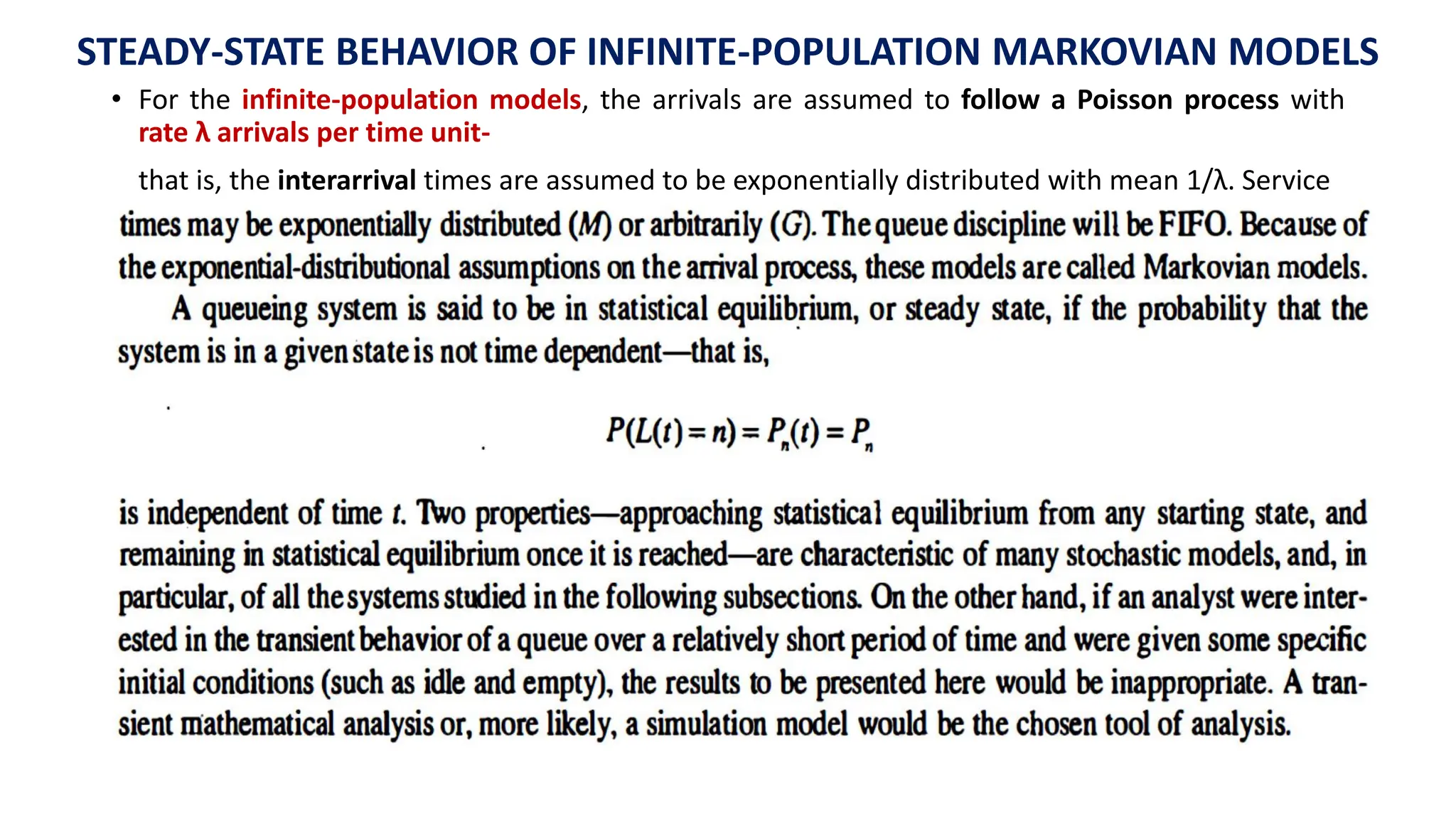 STEADY-STATE BEHAVIOR OF INFINITE-POPULATION MARKOVIAN MODELS
• For the infinite-population models, the arrivals are assumed to follow a Poisson process with
rate λ arrivals per time unit-
that is, the interarrival times are assumed to be exponentially distributed with mean 1/λ. Service
 