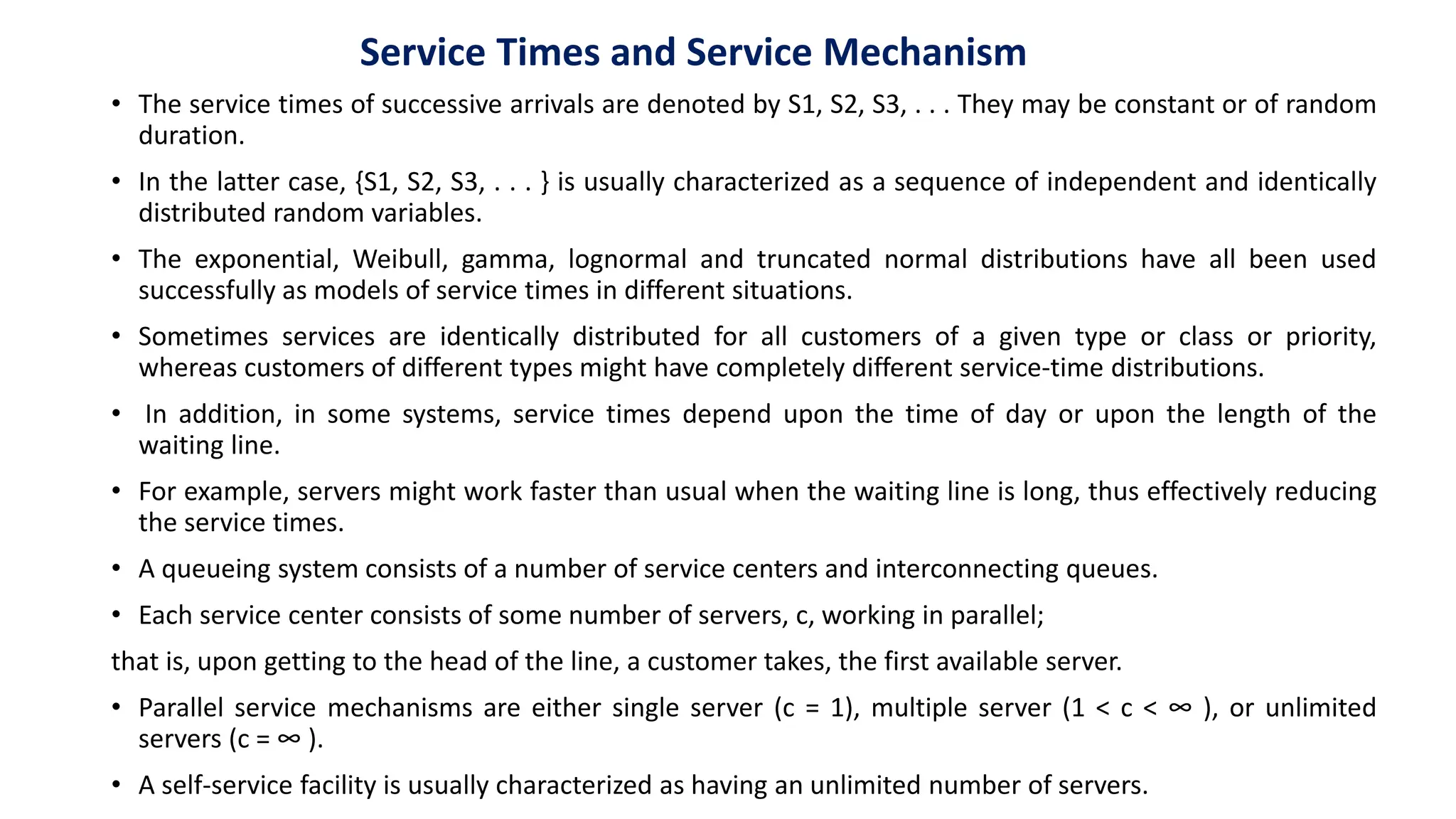• The service times of successive arrivals are denoted by S1, S2, S3, . . . They may be constant or of random
duration.
• In the latter case, {S1, S2, S3, . . . } is usually characterized as a sequence of independent and identically
distributed random variables.
• The exponential, Weibull, gamma, lognormal and truncated normal distributions have all been used
successfully as models of service times in different situations.
• Sometimes services are identically distributed for all customers of a given type or class or priority,
whereas customers of different types might have completely different service-time distributions.
• In addition, in some systems, service times depend upon the time of day or upon the length of the
waiting line.
• For example, servers might work faster than usual when the waiting line is long, thus effectively reducing
the service times.
• A queueing system consists of a number of service centers and interconnecting queues.
• Each service center consists of some number of servers, c, working in parallel;
that is, upon getting to the head of the line, a customer takes, the first available server.
• Parallel service mechanisms are either single server (c = 1), multiple server (1 < c < ∞ ), or unlimited
servers (c = ∞ ).
• A self-service facility is usually characterized as having an unlimited number of servers.
Service Times and Service Mechanism
 