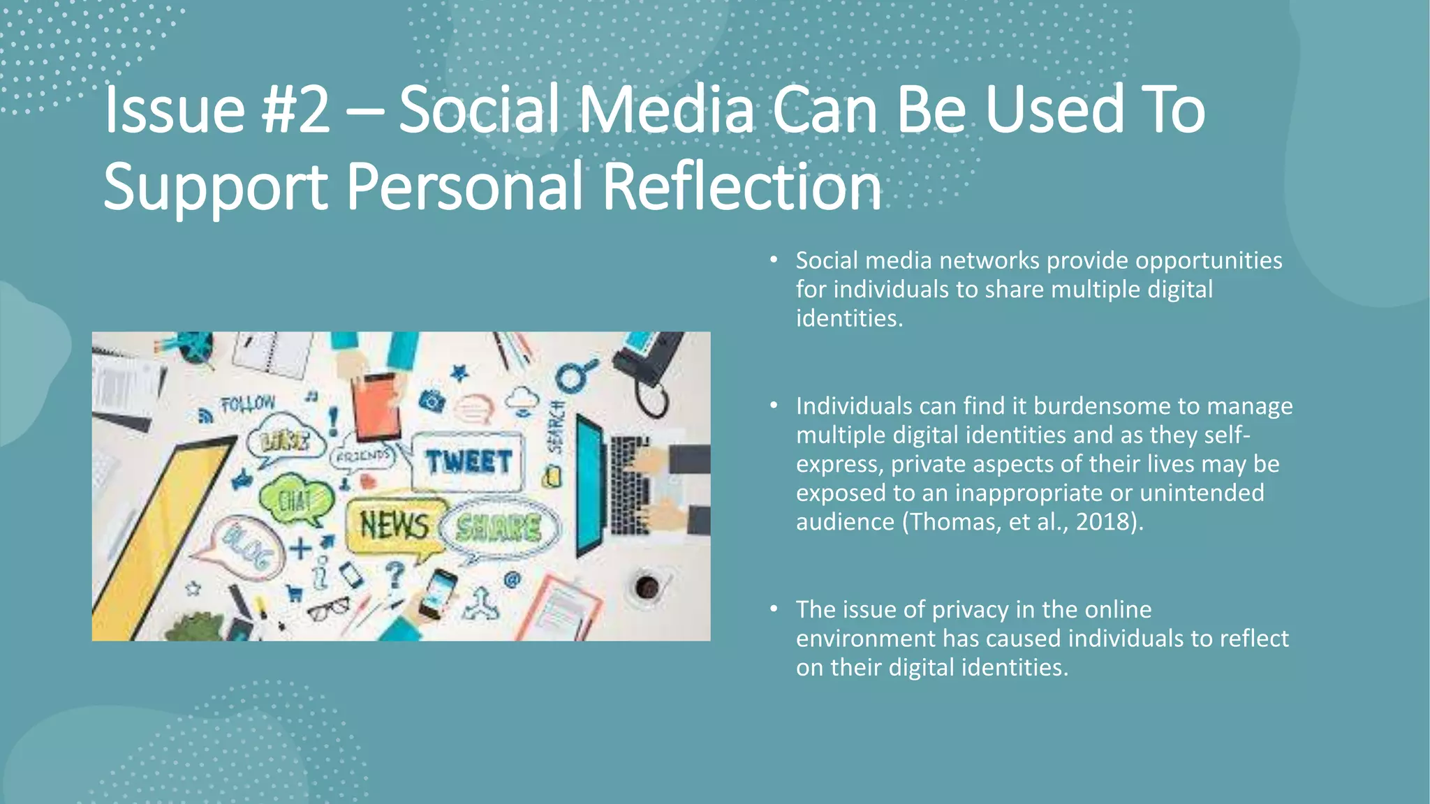 Issue #2 – Social Media Can Be Used To
Support Personal Reflection
• Social media networks provide opportunities
for individuals to share multiple digital
identities.
• Individuals can find it burdensome to manage
multiple digital identities and as they self-
express, private aspects of their lives may be
exposed to an inappropriate or unintended
audience (Thomas, et al., 2018).
• The issue of privacy in the online
environment has caused individuals to reflect
on their digital identities.
 