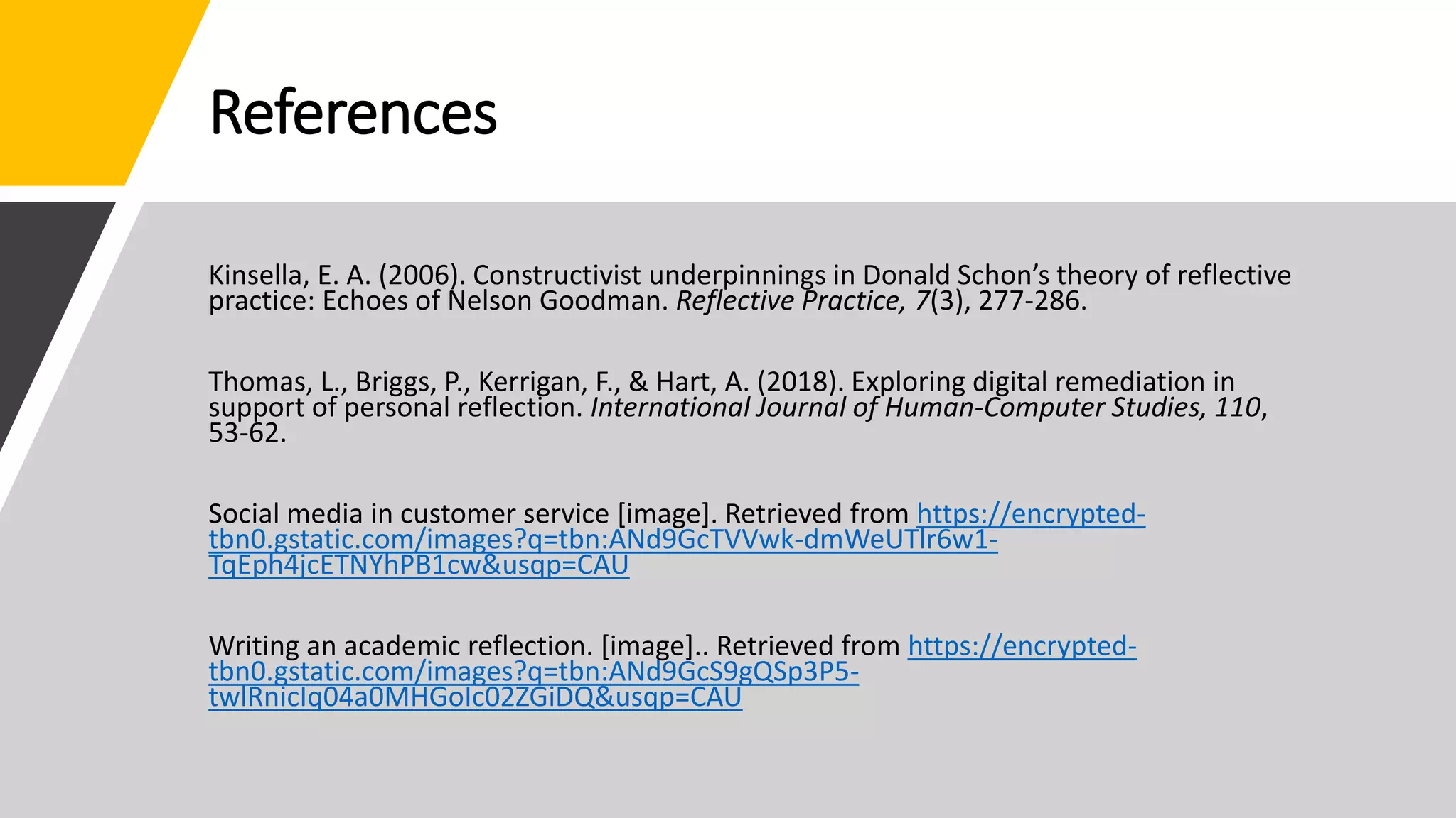 References
Kinsella, E. A. (2006). Constructivist underpinnings in Donald Schon’s theory of reflective
practice: Echoes of Nelson Goodman. Reflective Practice, 7(3), 277-286.
Thomas, L., Briggs, P., Kerrigan, F., & Hart, A. (2018). Exploring digital remediation in
support of personal reflection. International Journal of Human-Computer Studies, 110,
53-62.
Social media in customer service [image]. Retrieved from https://encrypted-
tbn0.gstatic.com/images?q=tbn:ANd9GcTVVwk-dmWeUTlr6w1-
TqEph4jcETNYhPB1cw&usqp=CAU
Writing an academic reflection. [image].. Retrieved from https://encrypted-
tbn0.gstatic.com/images?q=tbn:ANd9GcS9gQSp3P5-
twlRnicIq04a0MHGoIc02ZGiDQ&usqp=CAU
 