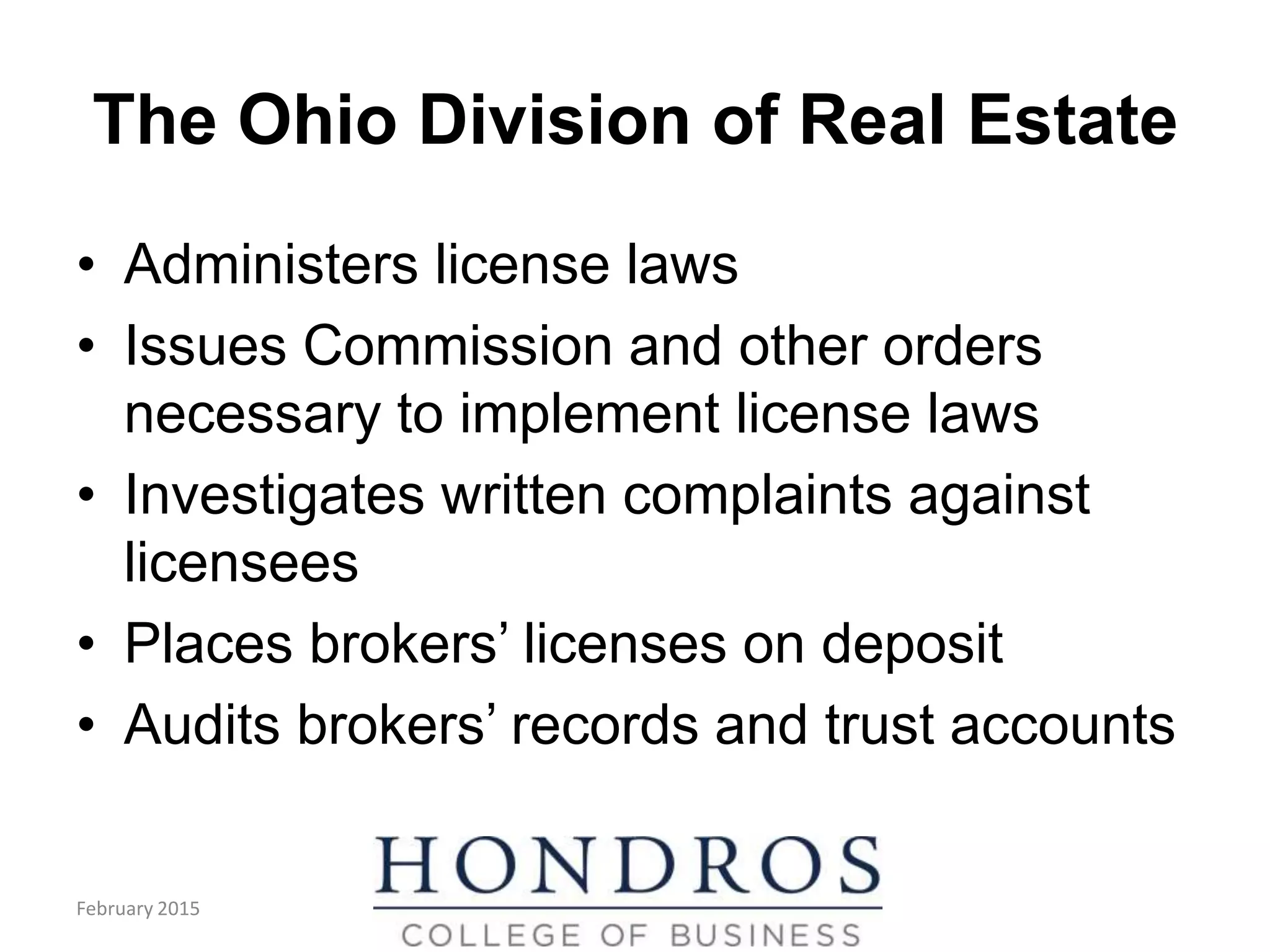 The Ohio Division of Real Estate
• Administers license laws
• Issues Commission and other orders
necessary to implement license laws
• Investigates written complaints against
licensees
• Places brokers’ licenses on deposit
• Audits brokers’ records and trust accounts
February 2015
 