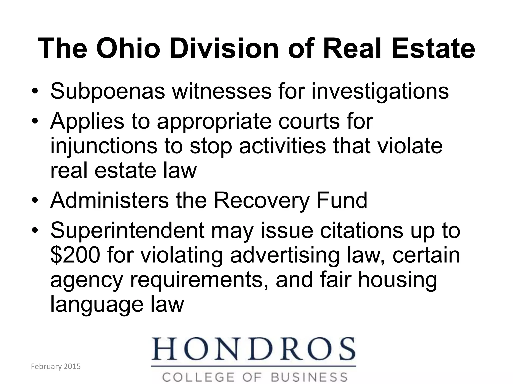 The Ohio Division of Real Estate
• Subpoenas witnesses for investigations
• Applies to appropriate courts for
injunctions to stop activities that violate
real estate law
• Administers the Recovery Fund
• Superintendent may issue citations up to
$200 for violating advertising law, certain
agency requirements, and fair housing
language law
(cont.)
February 2015
 