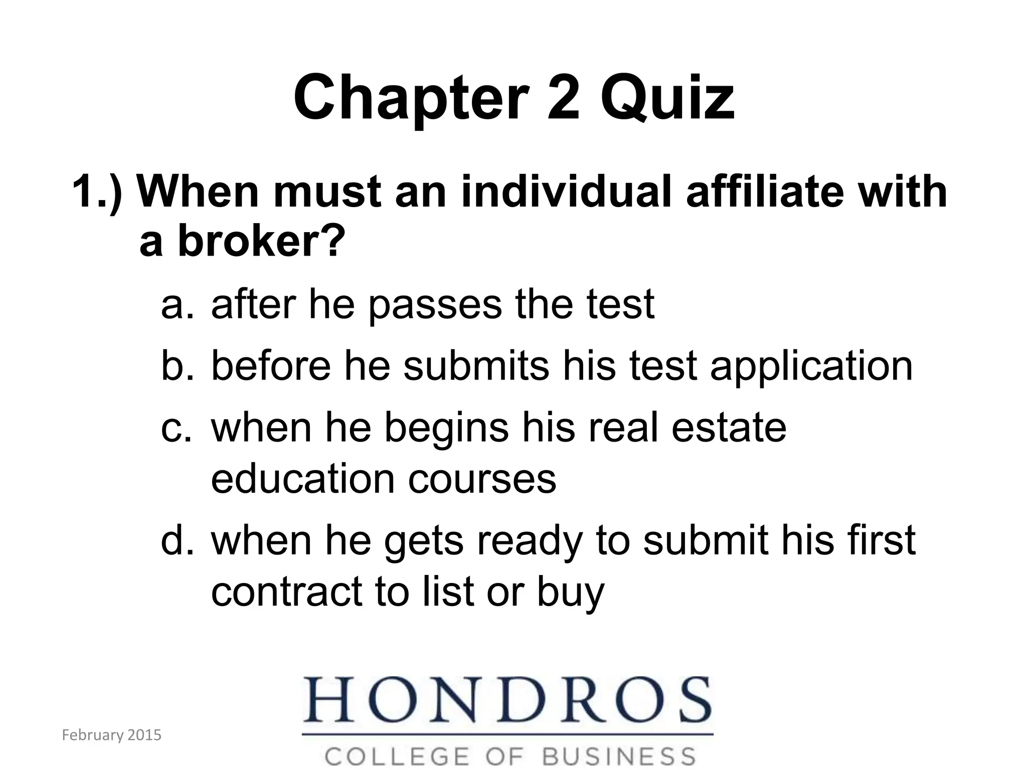 Chapter 2 Quiz
1.) When must an individual affiliate with
a broker?
a. after he passes the test
b. before he submits his test application
c. when he begins his real estate
education courses
d. when he gets ready to submit his first
contract to list or buy
February 2015
 