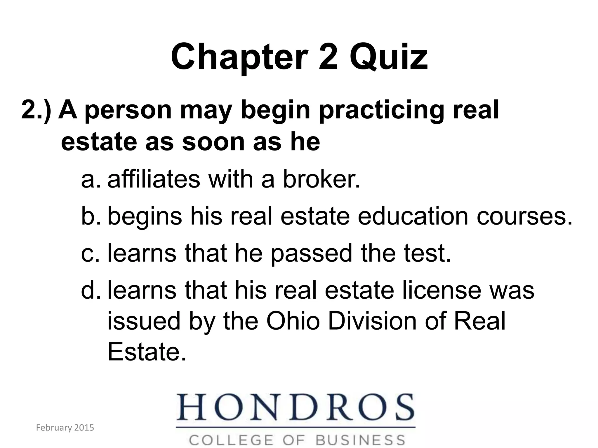 Chapter 2 Quiz
2.) A person may begin practicing real
estate as soon as he
a. affiliates with a broker.
b. begins his real estate education courses.
c. learns that he passed the test.
d. learns that his real estate license was
issued by the Ohio Division of Real
Estate.
February 2015
 