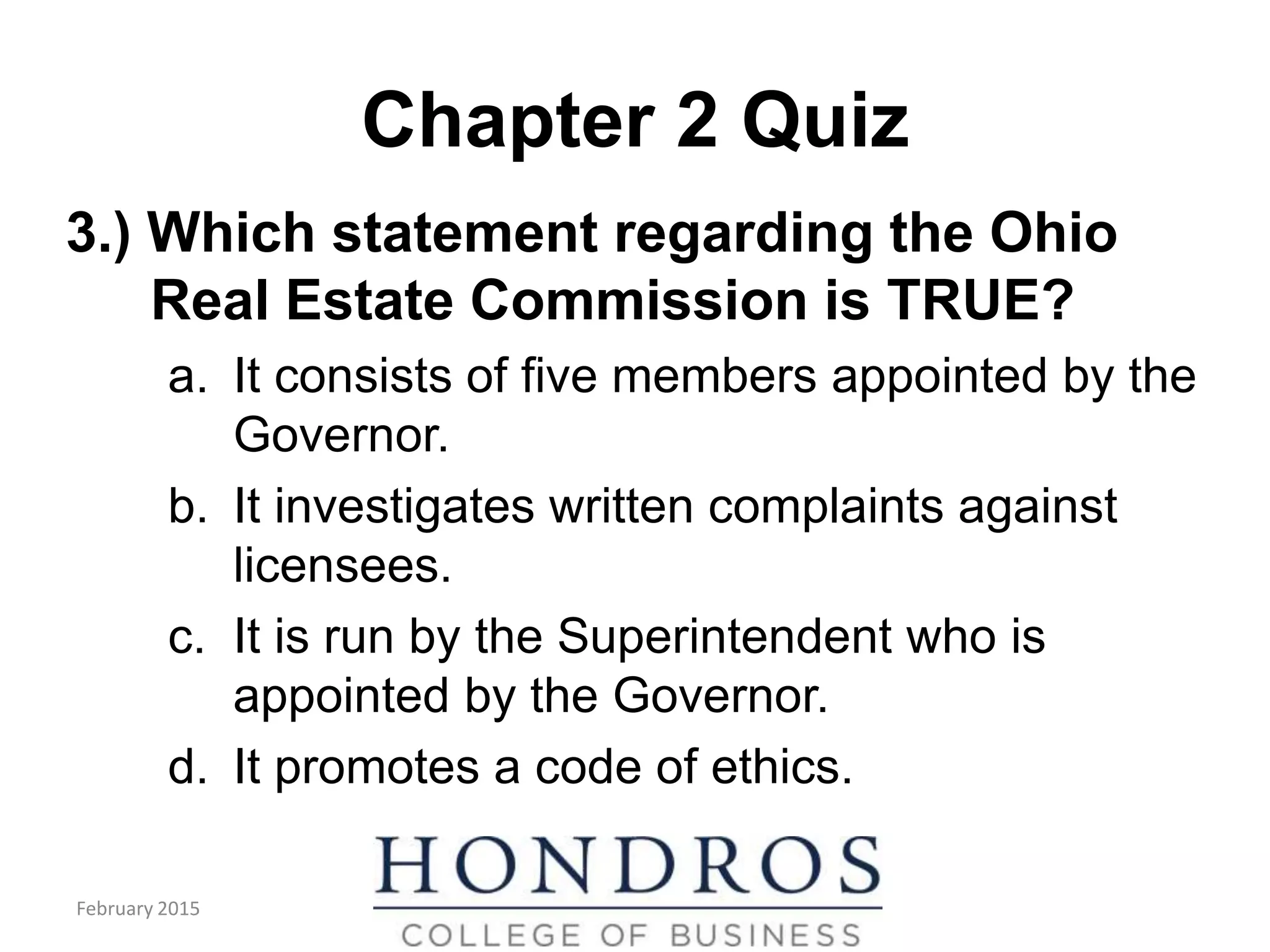 Chapter 2 Quiz
3.) Which statement regarding the Ohio
Real Estate Commission is TRUE?
a. It consists of five members appointed by the
Governor.
b. It investigates written complaints against
licensees.
c. It is run by the Superintendent who is
appointed by the Governor.
d. It promotes a code of ethics.
February 2015
 