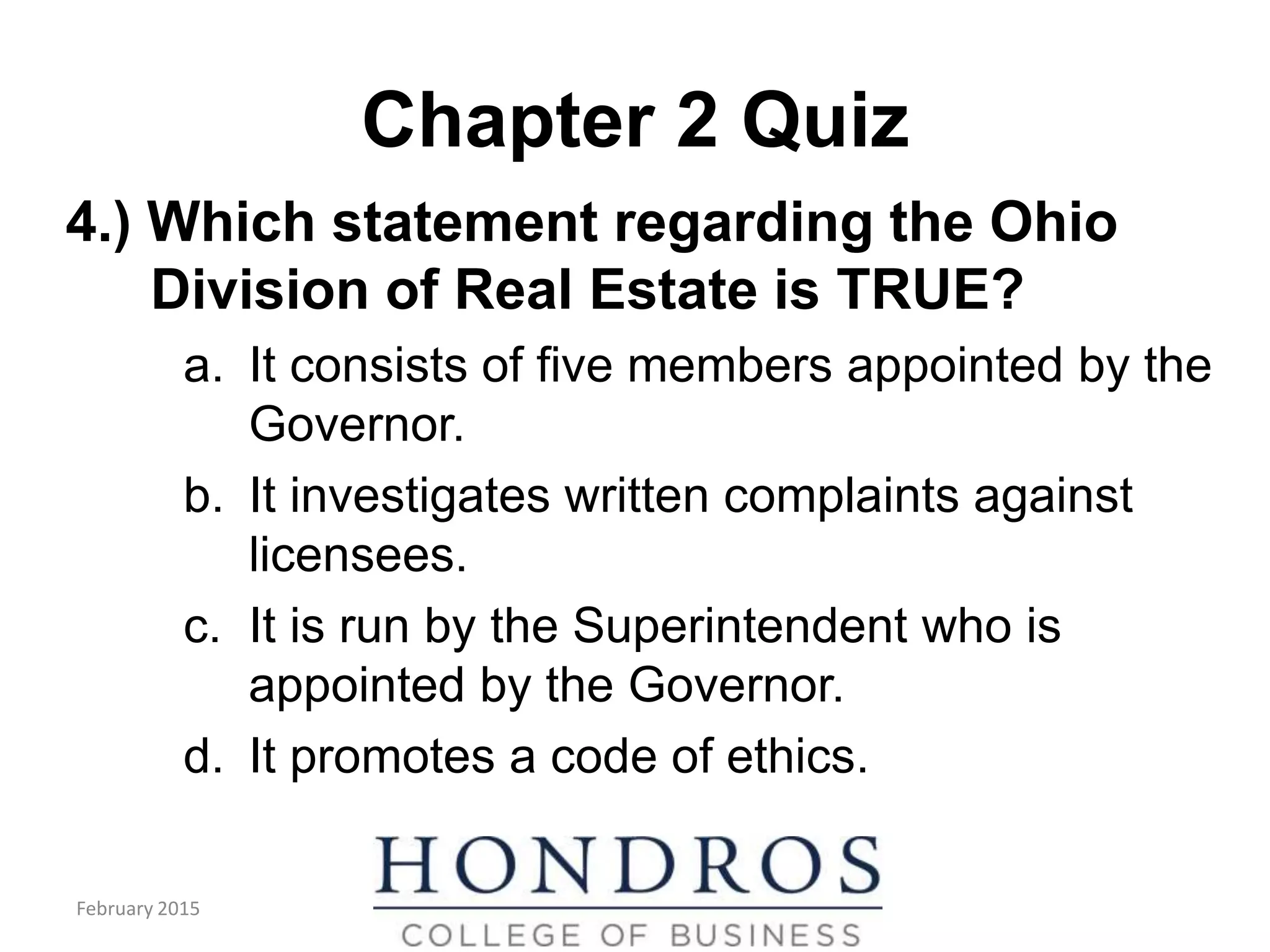 Chapter 2 Quiz
4.) Which statement regarding the Ohio
Division of Real Estate is TRUE?
a. It consists of five members appointed by the
Governor.
b. It investigates written complaints against
licensees.
c. It is run by the Superintendent who is
appointed by the Governor.
d. It promotes a code of ethics.
February 2015
 