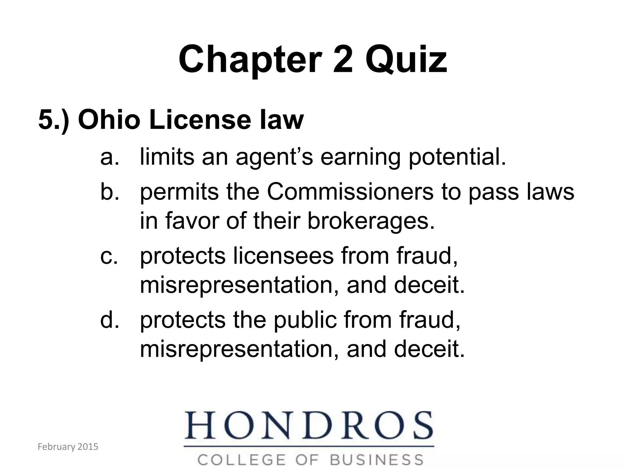 Chapter 2 Quiz
5.) Ohio License law
a. limits an agent’s earning potential.
b. permits the Commissioners to pass laws
in favor of their brokerages.
c. protects licensees from fraud,
misrepresentation, and deceit.
d. protects the public from fraud,
misrepresentation, and deceit.
February 2015
 