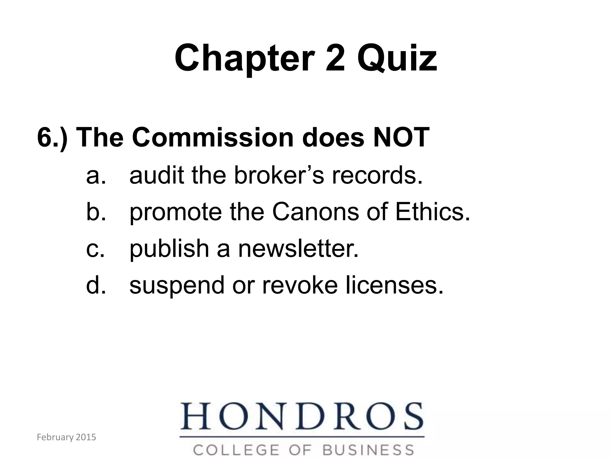 Chapter 2 Quiz
6.) The Commission does NOT
a. audit the broker’s records.
b. promote the Canons of Ethics.
c. publish a newsletter.
d. suspend or revoke licenses.
February 2015
 