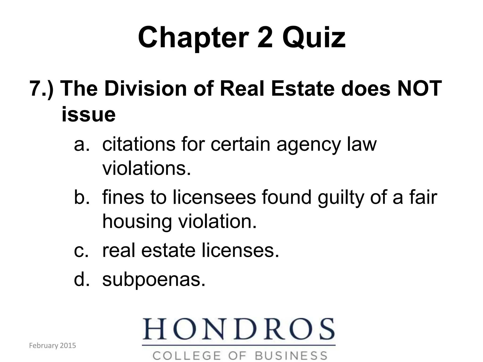 Chapter 2 Quiz
7.) The Division of Real Estate does NOT
issue
a. citations for certain agency law
violations.
b. fines to licensees found guilty of a fair
housing violation.
c. real estate licenses.
d. subpoenas.
February 2015
 