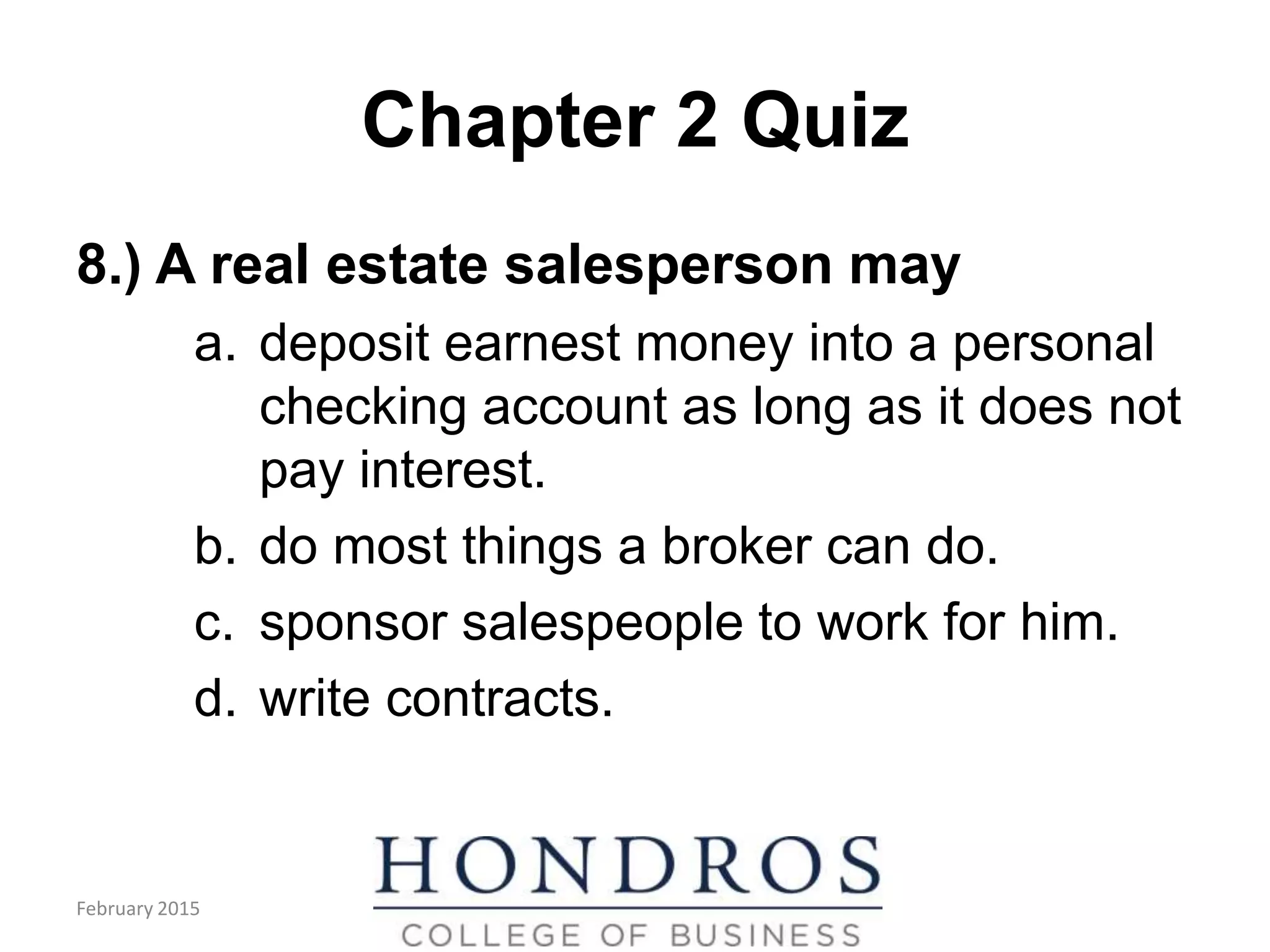 Chapter 2 Quiz
8.) A real estate salesperson may
a. deposit earnest money into a personal
checking account as long as it does not
pay interest.
b. do most things a broker can do.
c. sponsor salespeople to work for him.
d. write contracts.
February 2015
 