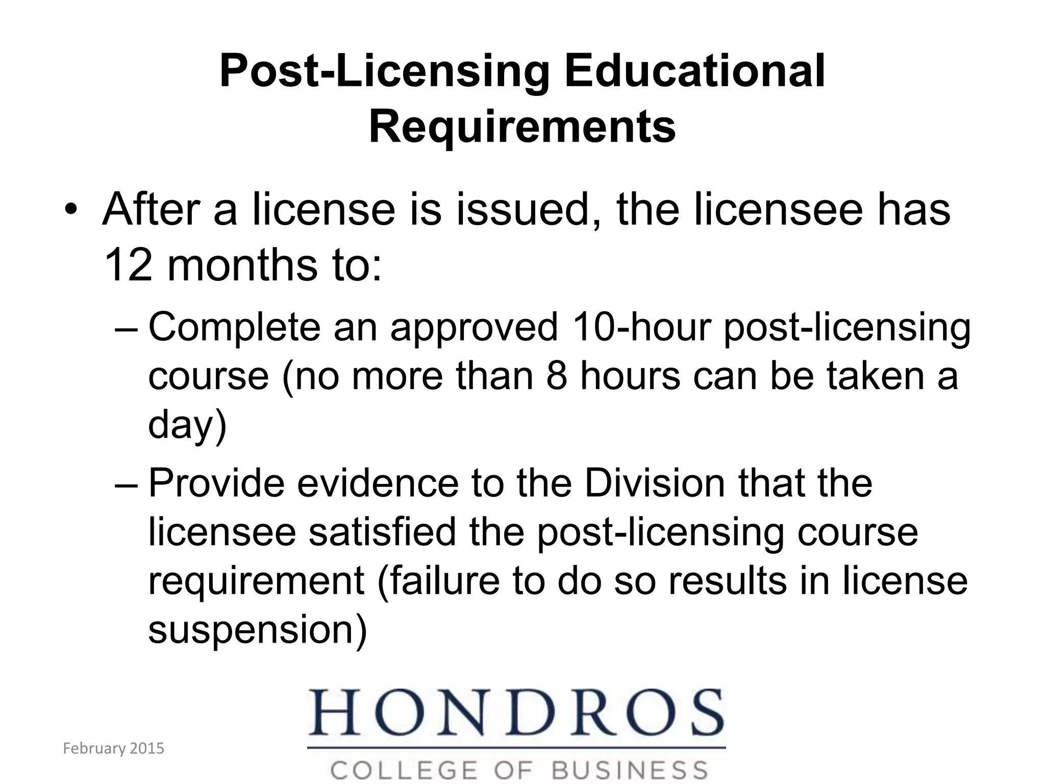 Post-Licensing Educational
Requirements
• After a license is issued, the licensee has
12 months to:
– Complete an approved 10-hour post-licensing
course (no more than 8 hours can be taken a
day)
– Provide evidence to the Division that the
licensee satisfied the post-licensing course
requirement (failure to do so results in license
suspension)
February 2015
 