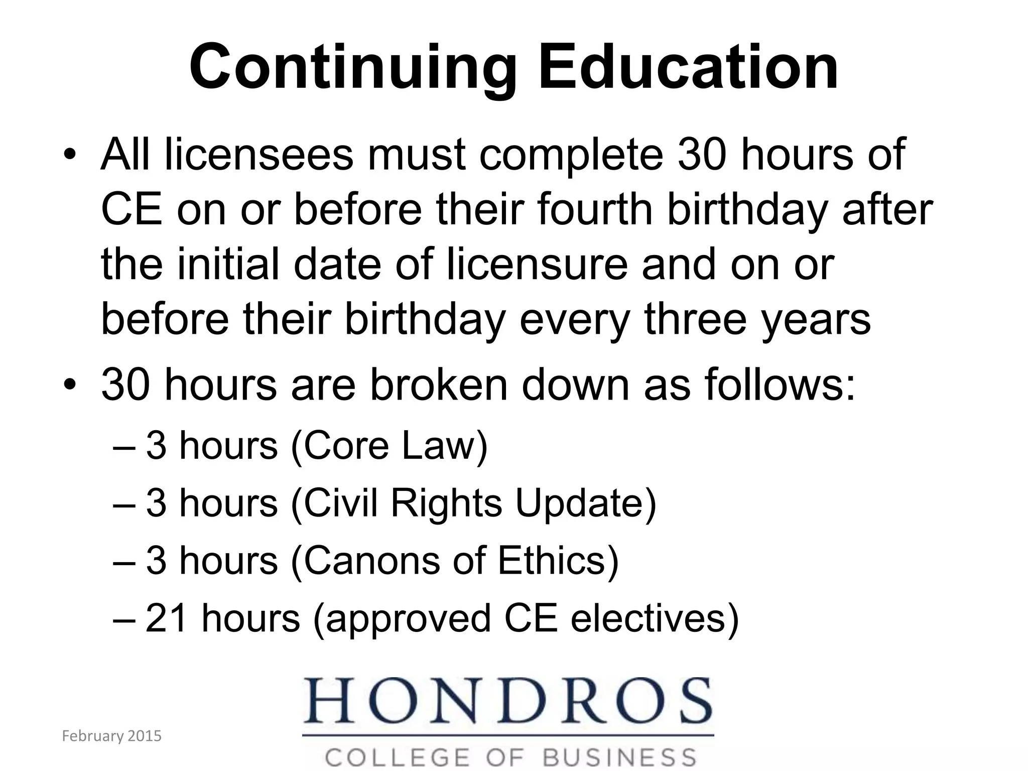 Continuing Education
• All licensees must complete 30 hours of
CE on or before their fourth birthday after
the initial date of licensure and on or
before their birthday every three years
• 30 hours are broken down as follows:
– 3 hours (Core Law)
– 3 hours (Civil Rights Update)
– 3 hours (Canons of Ethics)
– 21 hours (approved CE electives)
February 2015
 