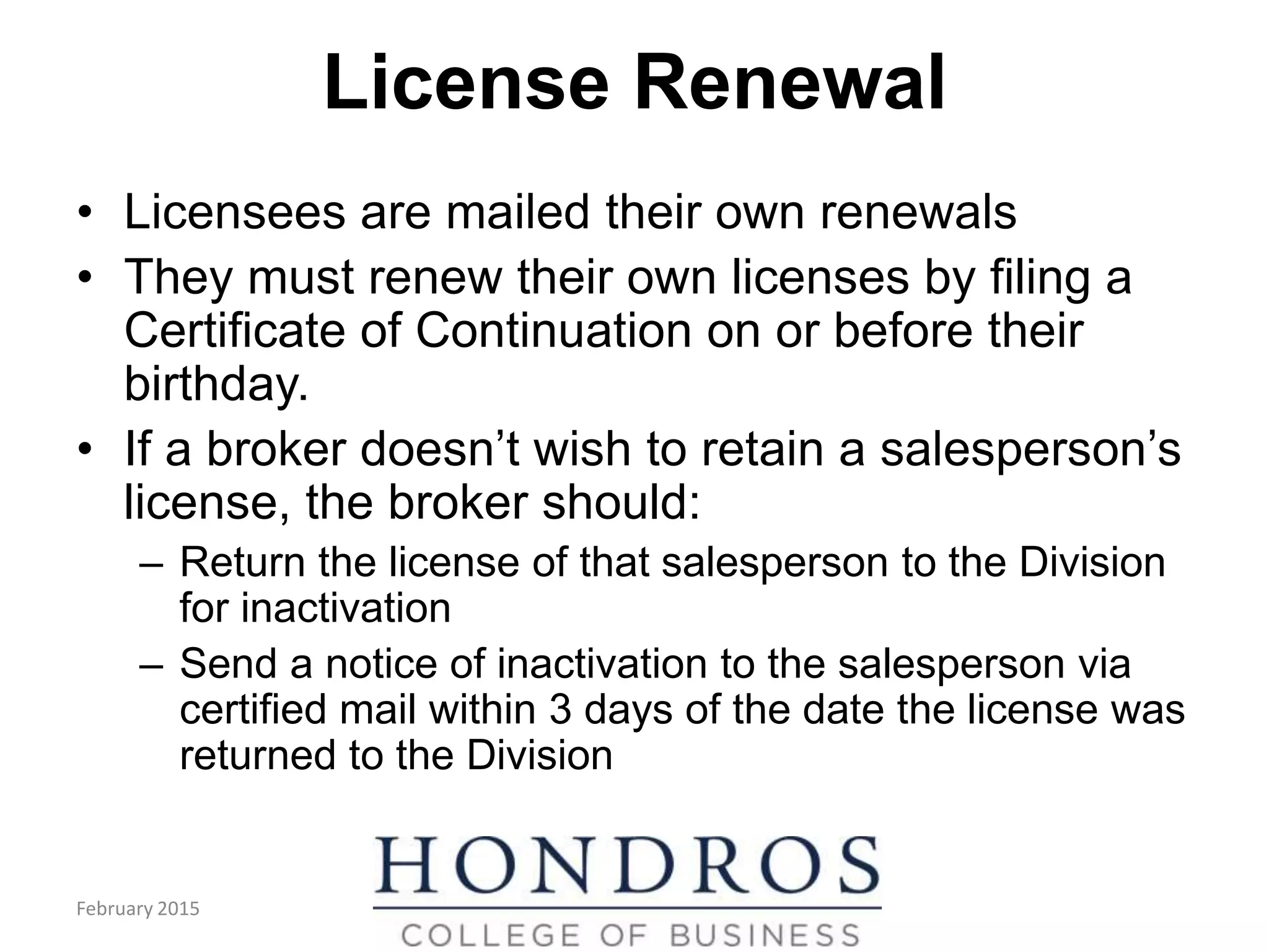 License Renewal
• Licensees are mailed their own renewals
• They must renew their own licenses by filing a
Certificate of Continuation on or before their
birthday.
• If a broker doesn’t wish to retain a salesperson’s
license, the broker should:
– Return the license of that salesperson to the Division
for inactivation
– Send a notice of inactivation to the salesperson via
certified mail within 3 days of the date the license was
returned to the Division
February 2015
 