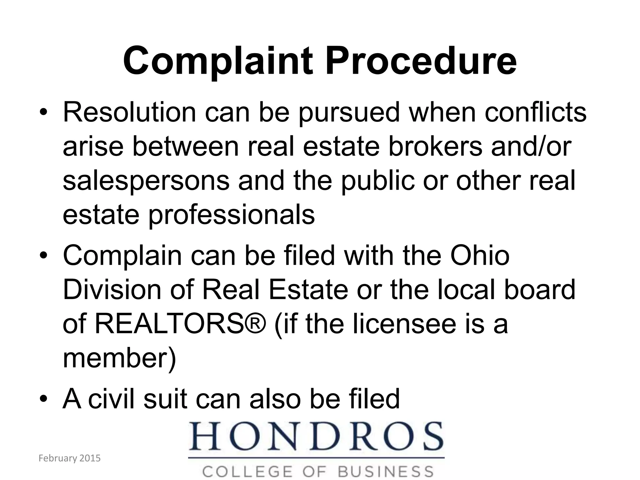 Complaint Procedure
• Resolution can be pursued when conflicts
arise between real estate brokers and/or
salespersons and the public or other real
estate professionals
• Complain can be filed with the Ohio
Division of Real Estate or the local board
of REALTORS® (if the licensee is a
member)
• A civil suit can also be filed
February 2015
 