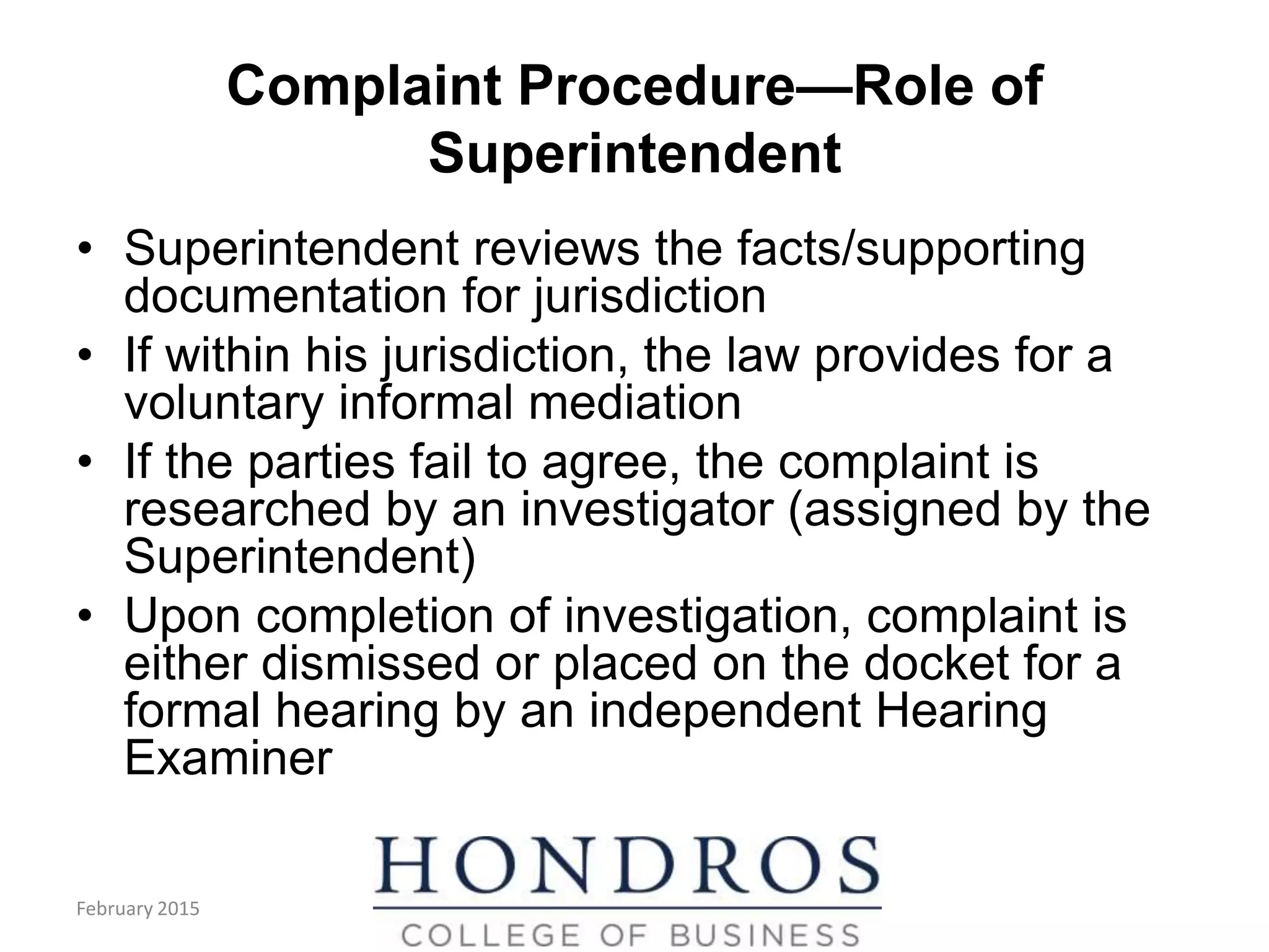 Complaint Procedure—Role of
Superintendent
• Superintendent reviews the facts/supporting
documentation for jurisdiction
• If within his jurisdiction, the law provides for a
voluntary informal mediation
• If the parties fail to agree, the complaint is
researched by an investigator (assigned by the
Superintendent)
• Upon completion of investigation, complaint is
either dismissed or placed on the docket for a
formal hearing by an independent Hearing
Examiner
February 2015
 