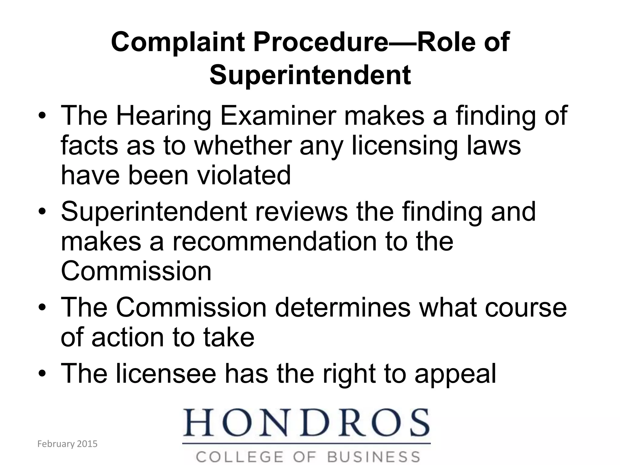 Complaint Procedure—Role of
Superintendent
• The Hearing Examiner makes a finding of
facts as to whether any licensing laws
have been violated
• Superintendent reviews the finding and
makes a recommendation to the
Commission
• The Commission determines what course
of action to take
• The licensee has the right to appeal
(cont.)
February 2015
 