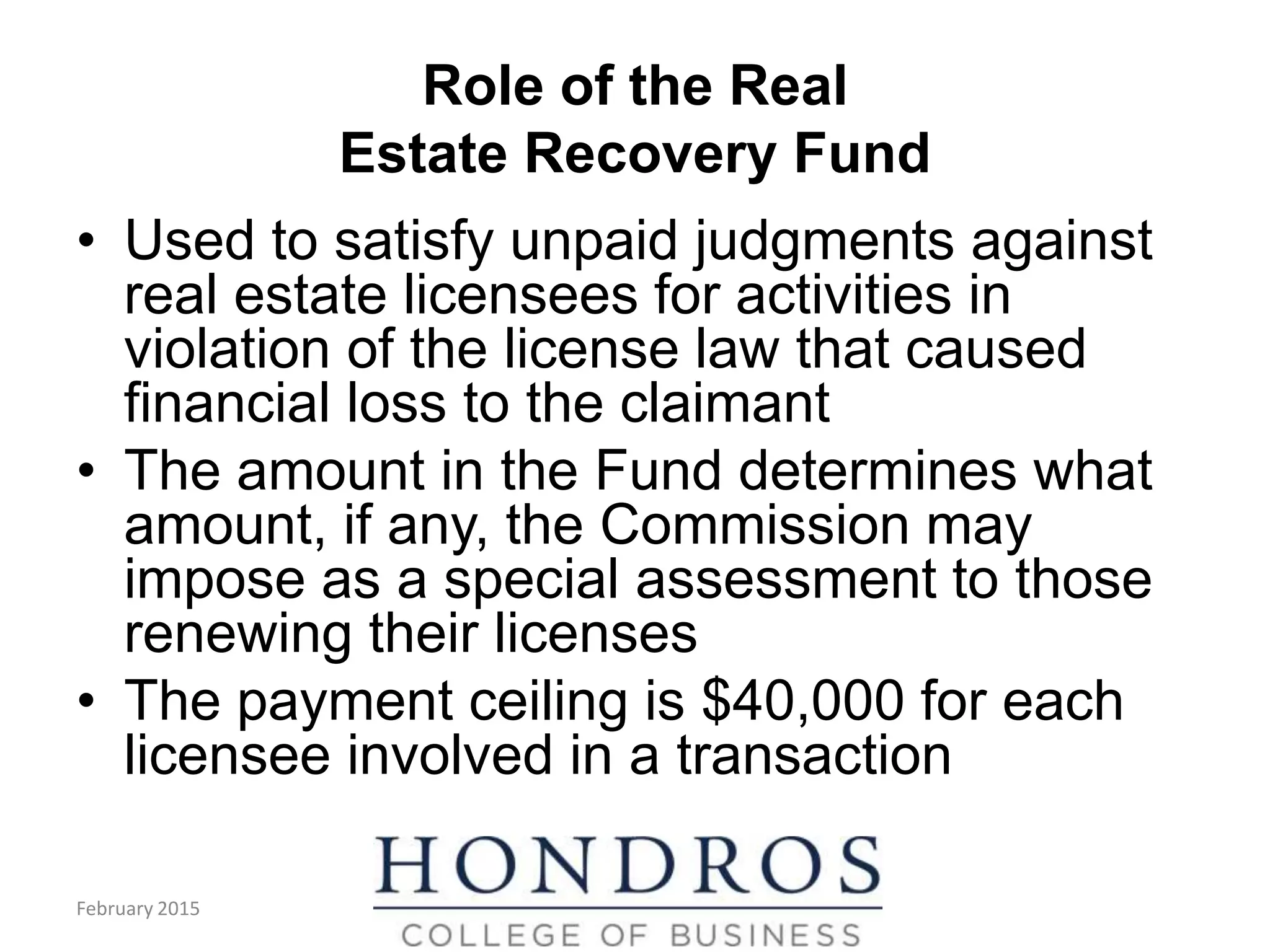 Role of the Real
Estate Recovery Fund
• Used to satisfy unpaid judgments against
real estate licensees for activities in
violation of the license law that caused
financial loss to the claimant
• The amount in the Fund determines what
amount, if any, the Commission may
impose as a special assessment to those
renewing their licenses
• The payment ceiling is $40,000 for each
licensee involved in a transaction
February 2015
 