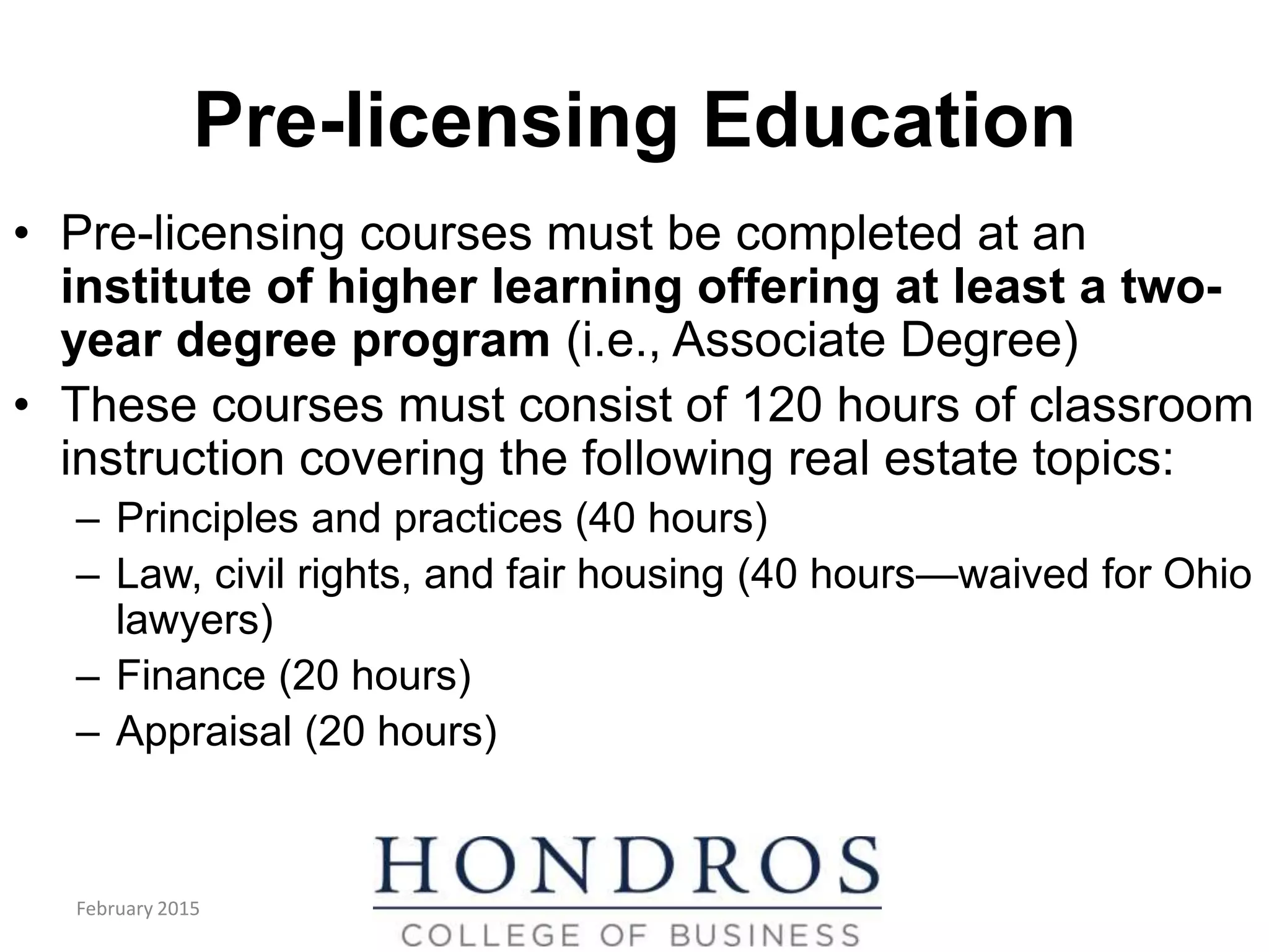 Pre-licensing Education
• Pre-licensing courses must be completed at an
institute of higher learning offering at least a two-
year degree program (i.e., Associate Degree)
• These courses must consist of 120 hours of classroom
instruction covering the following real estate topics:
– Principles and practices (40 hours)
– Law, civil rights, and fair housing (40 hours—waived for Ohio
lawyers)
– Finance (20 hours)
– Appraisal (20 hours)
February 2015
 
