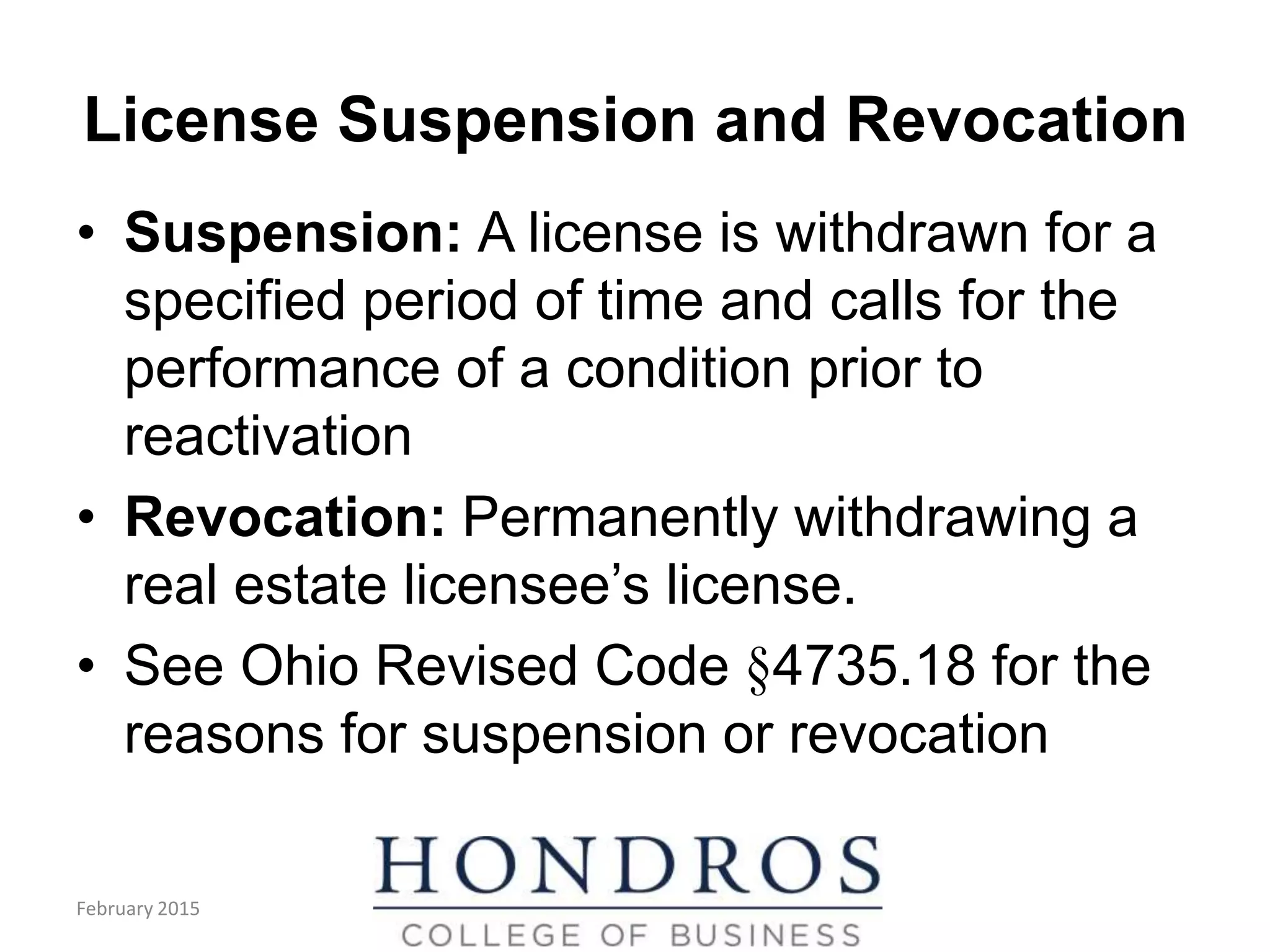 License Suspension and Revocation
• Suspension: A license is withdrawn for a
specified period of time and calls for the
performance of a condition prior to
reactivation
• Revocation: Permanently withdrawing a
real estate licensee’s license.
• See Ohio Revised Code §4735.18 for the
reasons for suspension or revocation
February 2015
 