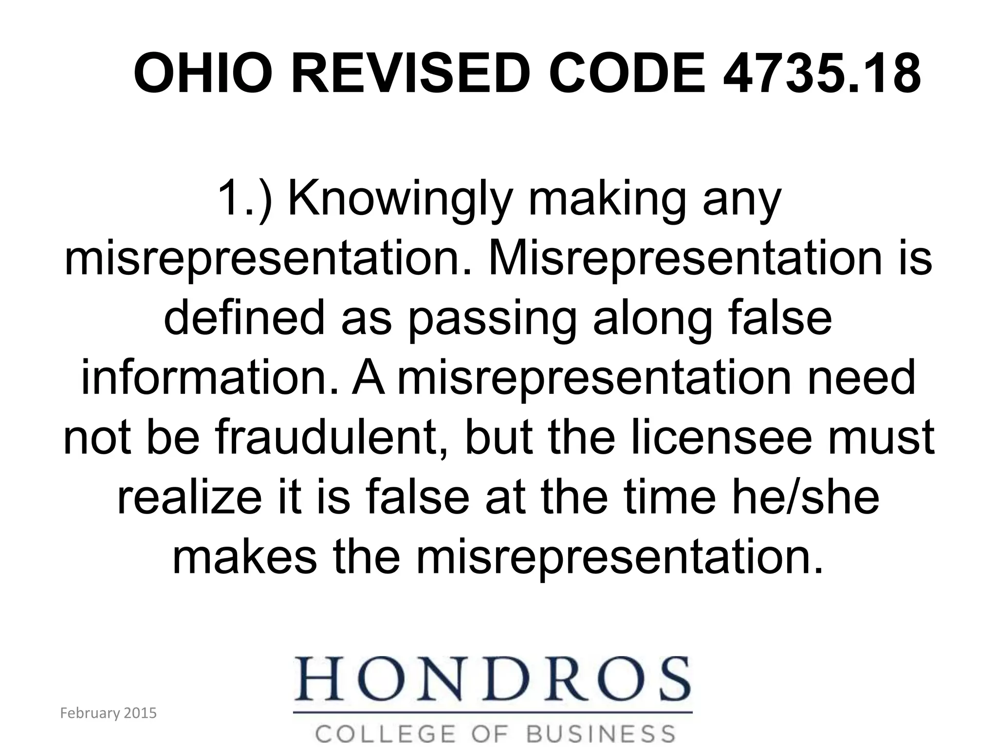 OHIO REVISED CODE 4735.18
1.) Knowingly making any
misrepresentation. Misrepresentation is
defined as passing along false
information. A misrepresentation need
not be fraudulent, but the licensee must
realize it is false at the time he/she
makes the misrepresentation.
February 2015
 