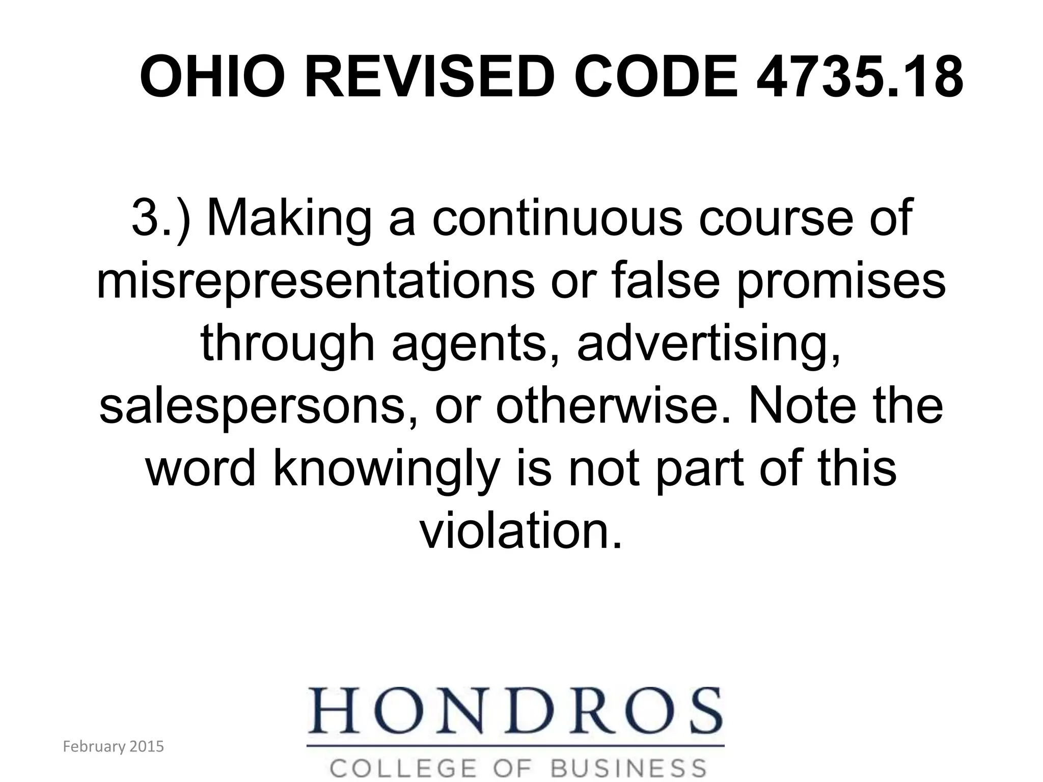 OHIO REVISED CODE 4735.18
3.) Making a continuous course of
misrepresentations or false promises
through agents, advertising,
salespersons, or otherwise. Note the
word knowingly is not part of this
violation.
February 2015
 