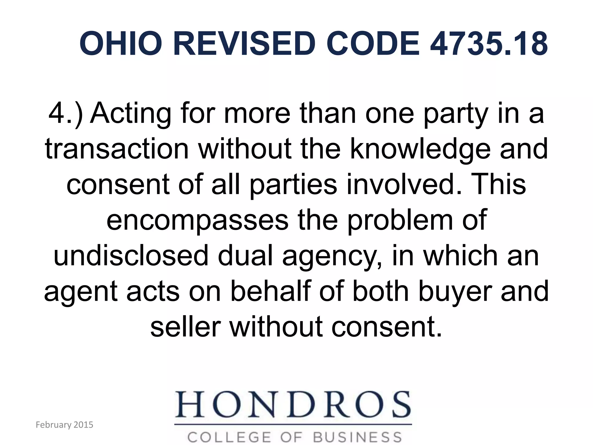 OHIO REVISED CODE 4735.18
4.) Acting for more than one party in a
transaction without the knowledge and
consent of all parties involved. This
encompasses the problem of
undisclosed dual agency, in which an
agent acts on behalf of both buyer and
seller without consent.
February 2015
 