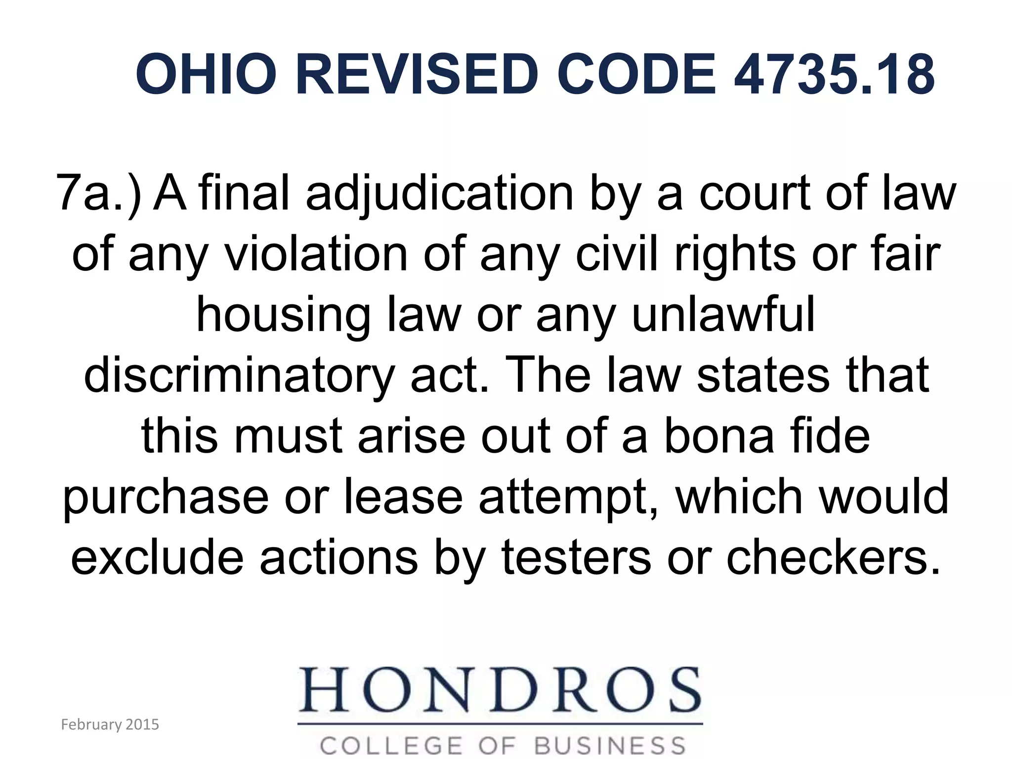 OHIO REVISED CODE 4735.18
7a.) A final adjudication by a court of law
of any violation of any civil rights or fair
housing law or any unlawful
discriminatory act. The law states that
this must arise out of a bona fide
purchase or lease attempt, which would
exclude actions by testers or checkers.
February 2015
 