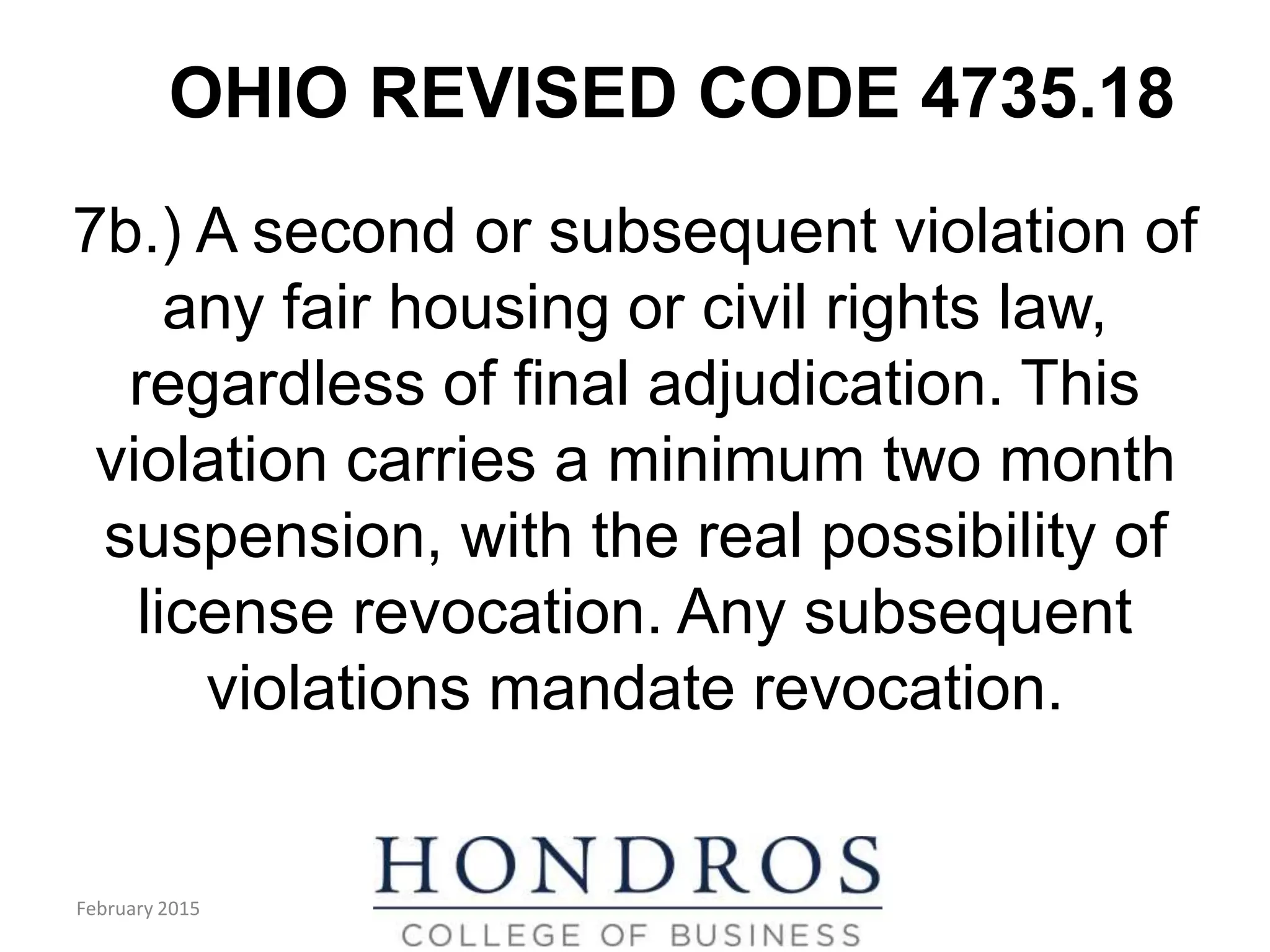 OHIO REVISED CODE 4735.18
7b.) A second or subsequent violation of
any fair housing or civil rights law,
regardless of final adjudication. This
violation carries a minimum two month
suspension, with the real possibility of
license revocation. Any subsequent
violations mandate revocation.
February 2015
 