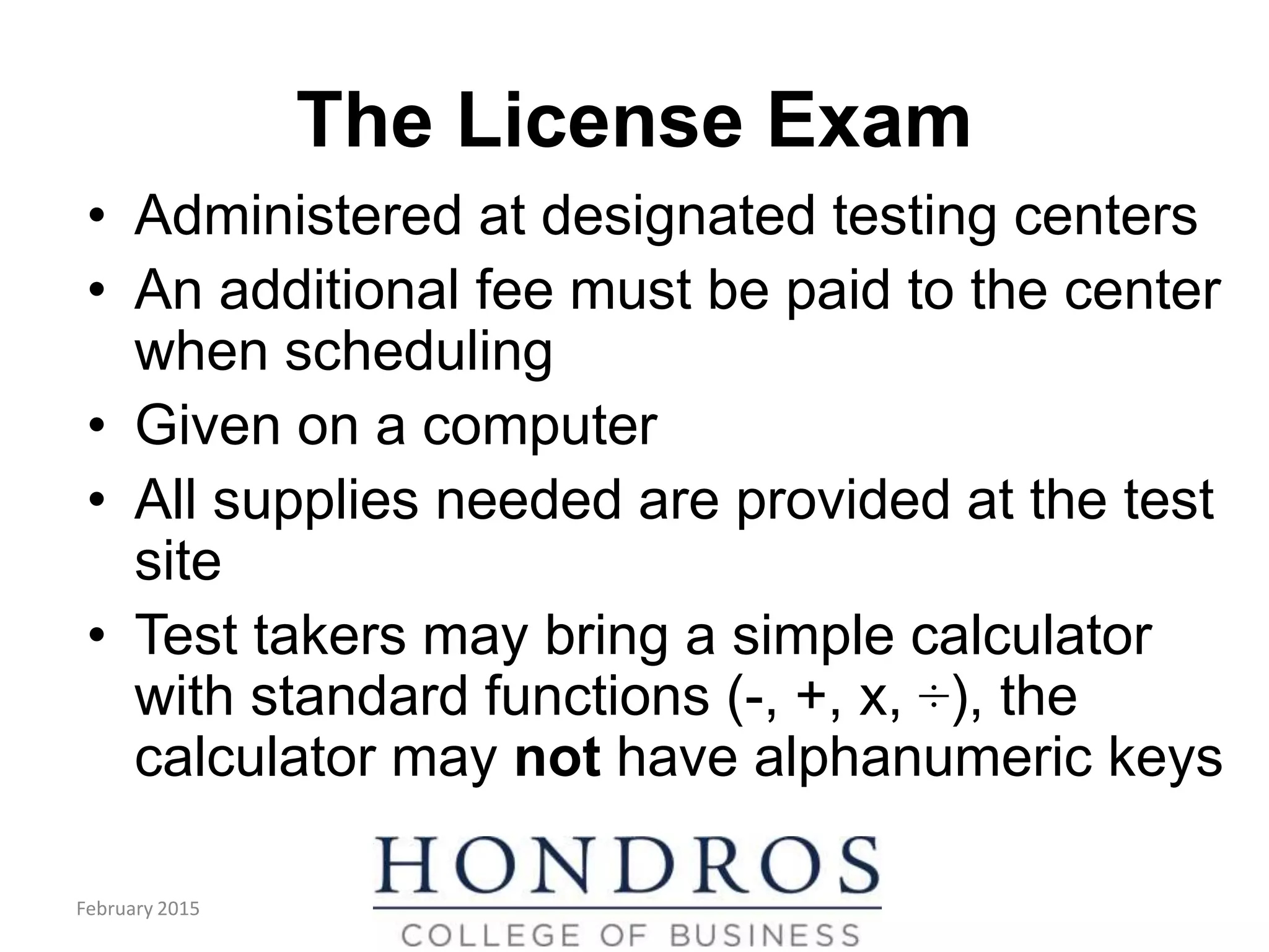 The License Exam
• Administered at designated testing centers
• An additional fee must be paid to the center
when scheduling
• Given on a computer
• All supplies needed are provided at the test
site
• Test takers may bring a simple calculator
with standard functions (-, +, x, ÷), the
calculator may not have alphanumeric keys
February 2015
 
