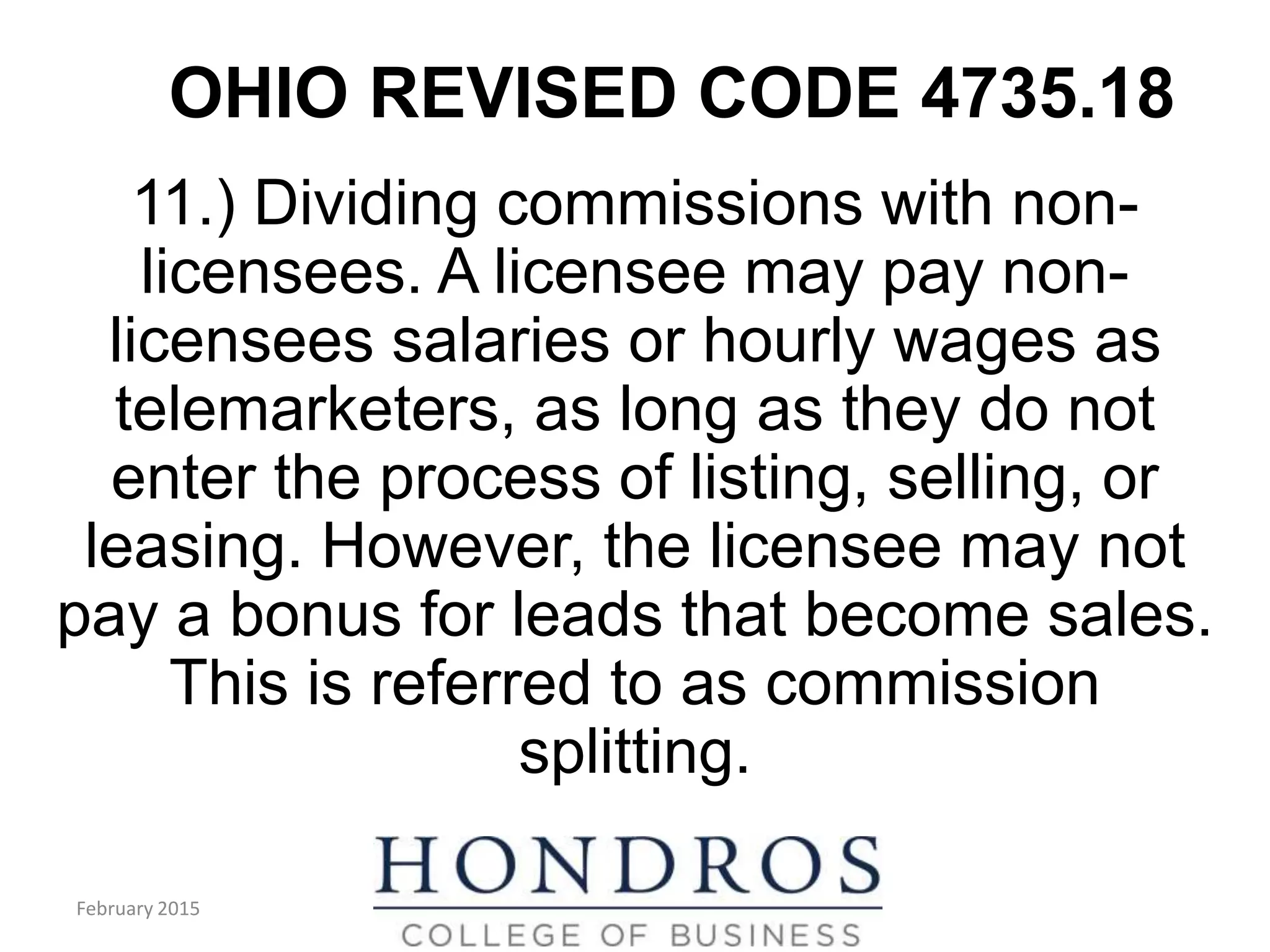 OHIO REVISED CODE 4735.18
11.) Dividing commissions with non-
licensees. A licensee may pay non-
licensees salaries or hourly wages as
telemarketers, as long as they do not
enter the process of listing, selling, or
leasing. However, the licensee may not
pay a bonus for leads that become sales.
This is referred to as commission
splitting.
February 2015
 