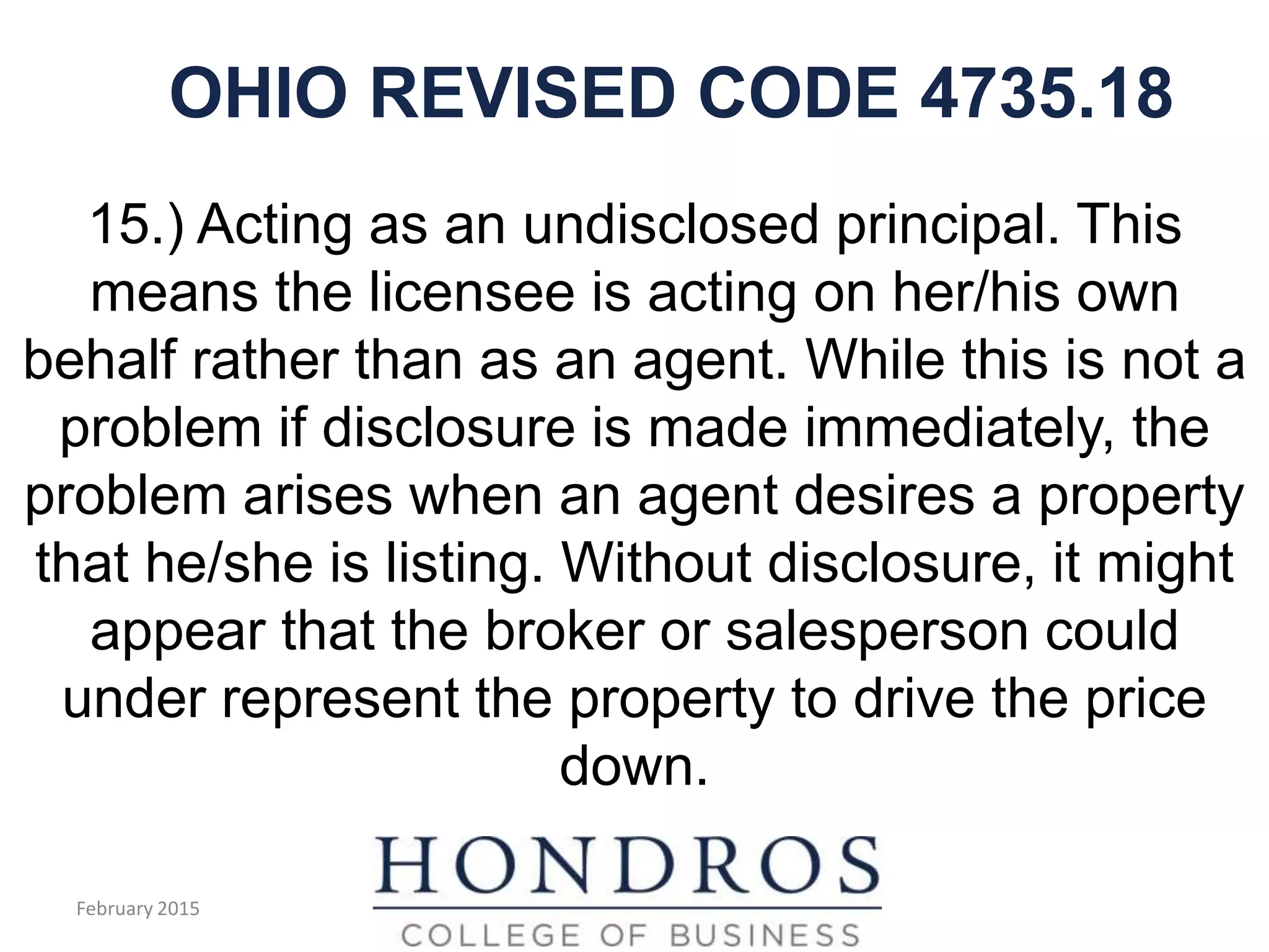 OHIO REVISED CODE 4735.18
15.) Acting as an undisclosed principal. This
means the licensee is acting on her/his own
behalf rather than as an agent. While this is not a
problem if disclosure is made immediately, the
problem arises when an agent desires a property
that he/she is listing. Without disclosure, it might
appear that the broker or salesperson could
under represent the property to drive the price
down.
February 2015
 