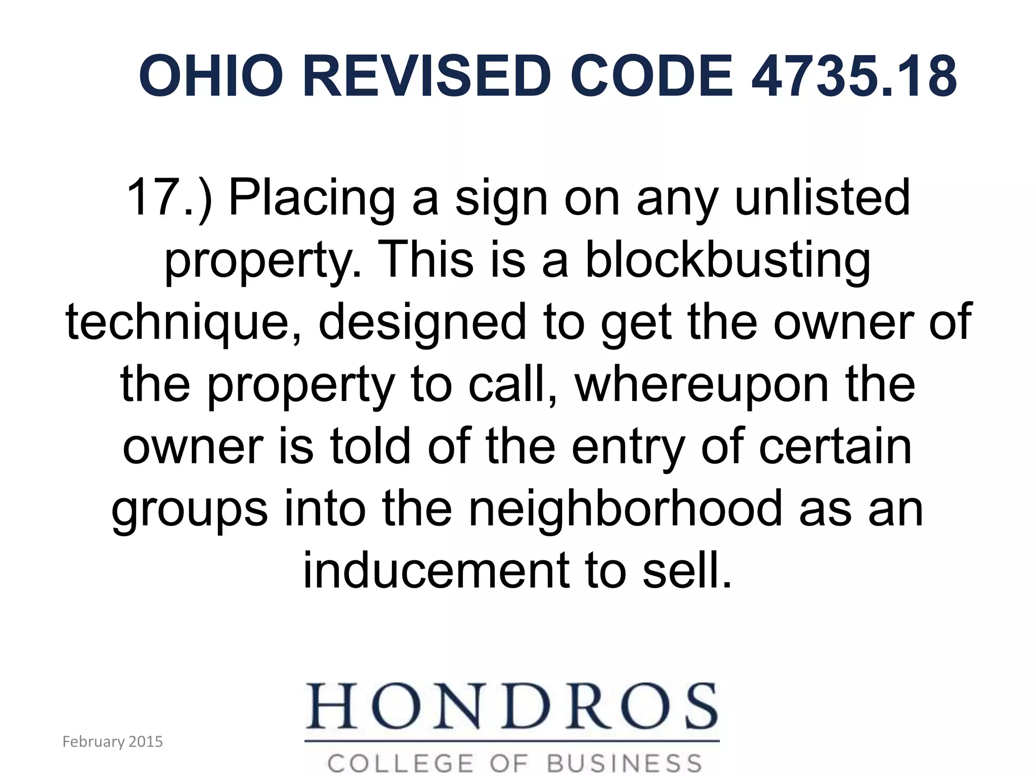 OHIO REVISED CODE 4735.18
17.) Placing a sign on any unlisted
property. This is a blockbusting
technique, designed to get the owner of
the property to call, whereupon the
owner is told of the entry of certain
groups into the neighborhood as an
inducement to sell.
February 2015
 