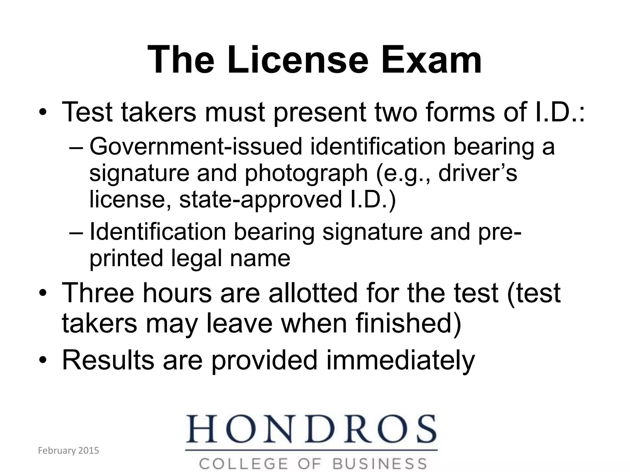 The License Exam
• Test takers must present two forms of I.D.:
– Government-issued identification bearing a
signature and photograph (e.g., driver’s
license, state-approved I.D.)
– Identification bearing signature and pre-
printed legal name
• Three hours are allotted for the test (test
takers may leave when finished)
• Results are provided immediately
(cont.)
February 2015
 